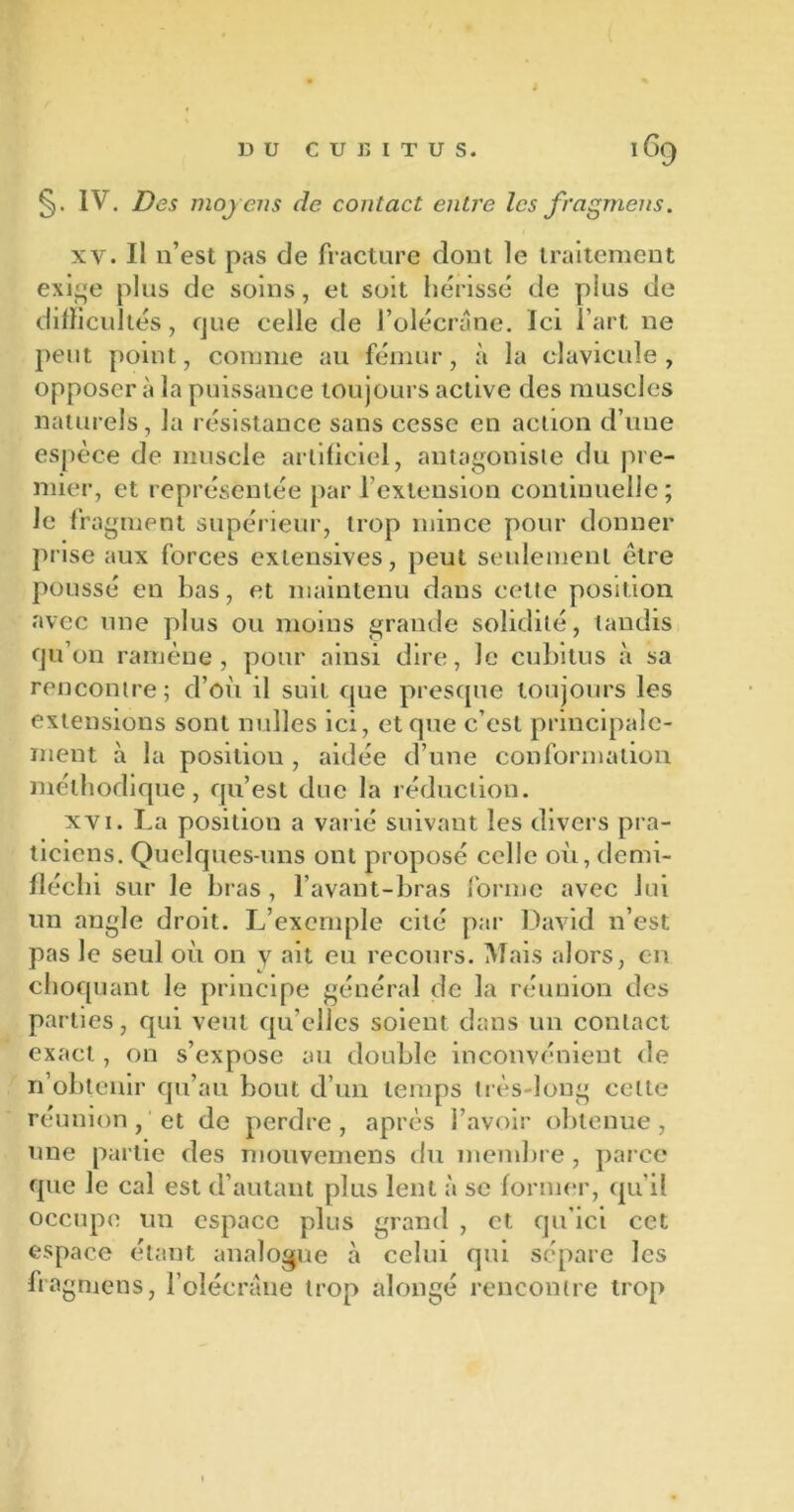 §. IV. Des moyens de contact entre les fragmens. xv. Il n’est pas de fracture dont le traitement exige plus de soins, et soit hérissé de plus de difficultés, que celle de l’olécrane. Ici l’art ne peut point, comme au fémur, à la clavicule, opposer à la puissance toujours active des muscles naturels, la résistance sans cesse en action d’une espèce de muscle artificiel, antagoniste du pre- mier, et représentée par l’extension continuelle; le fragment supérieur, trop mince pour donner prise aux forces extensives, peut seulement être poussé en bas, et maintenu dans cette position avec une plus ou moins grande solidité, tandis qu’on ramène, pour ainsi dire, Je cubitus à sa rencontre; d’où il suit que presque toujours les extensions sont milles ici, et que c’est principale- ment à la position , aidée d’une conformation méthodique, qu’est due la réduction. xvi. La position a varié suivant les divers pra- ticiens. Quelques-uns ont proposé celle où,demi- fléchi sur le bras, l’avant-bras forme avec lui un angle droit. L’exemple cité par David n’est pas le seul où on y ait eu recours. Mais alors, en choquant le principe général de la réunion des parties, qui veut qu elles soient dans un contact exact, on s’expose au double inconvénient de n’obtenir qu’au bout d’un temps très-long celte réunion, et de perdre, après l’avoir obtenue, une partie des mouvemens du membre , parce que le cal est d’autant plus lent à se former, qu’il occupe un espace plus grand , et qu’ici cet espace étant analogue à celui qui sépare les fragmens, l’olécrane trop alongé rencontre trop
