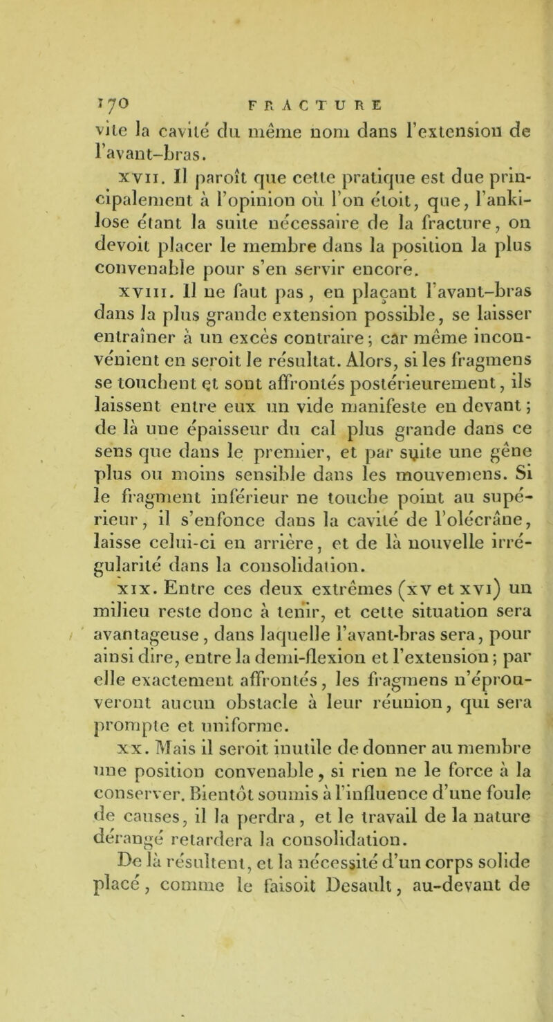ï 7° fracture vile la cavité du même nom dans F extension de l’avant-bras. xvii. Il paroît que cette pratique est due prin- cipalement à l’opinion où l’on étoit, que, l'anki- lose étant la suite nécessaire de la fracture, on devoit placer le membre dans la position la plus convenable pour s’en servir encore. xviii. Il ne faut pas, en plaçant l’avant-bras dans la plus grande extension possible, se laisser entraîner à un excès contraire; car même incon- vénient en seroit le résultat. Alors, si les fragmens se touchent et sont affrontés postérieurement, ils laissent, entre eux un vide manifeste en devant ; de là une épaisseur du cal plus grande dans ce sens que dans le premier, et par suite une gêne plus ou moins sensible dans les mouvemens. Si le fragment inférieur ne touche point au supé- rieur, il s’enfonce dans la cavité de l’olécrane, laisse celui-ci en arrière, et de là nouvelle irré- gularité dans la consolidai ion. xix. Entre ces deux extrêmes (xv et xvi) un milieu reste donc à tenir, et celte situation sera avantageuse, dans laquelle l’avant-bras sera, pour ainsi dire, entre la demi-flexion et l’extension ; par elle exactement affrontés, les fragmens n’éprou- veront aucun obstacle à leur réunion, qui sera prompte et uniforme. xx. Mais il seroit inutile de donner au membre une position convenable, si rien ne le force à la conserver. Bientôt soumis à l’influence d’une foule de causes, il la perdra, et le travail de la nature dérangé retardera la consolidation. De là résultent, et la nécessité d’un corps solide placé, comme le faisoit Desault, au-devant de