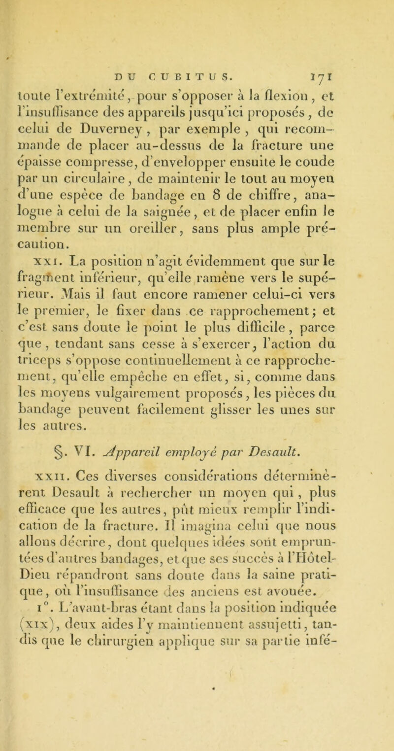 toule l’extrémité, pour s’opposer à la flexion , et l'insuffisance des appareils jusqu’ici proposés , de celui de Duverney , par exemple , qui recom- mande de placer au-dessus de la fracture une épaisse compresse, d’envelopper ensuite le coude par un circulaire , de maintenir le tout au moyen d’une espèce de bandage en 8 de chiffre, ana- logue à celui de la saignée, et de placer enfin le membre sur un oreiller, sans plus ample pré- caution. xxi. La position n’agit évidemment que sur le fragment inférieur, qu elle ramène vers le supé- rieur. Mais il faut encore ramener celui-ci vers le premier, le fixer dans ce rapprochement; et c’est sans doute le point le plus difficile, parce que , tendant sans cesse à s’exercer, l’action du triceps s’oppose continuellement à ce rapproche- ment, qu’elle empêche en effet, si, comme dans les moyens vulgairement proposés , les pièces du bandage peuvent facilement glisser les unes sur les autres. §. VI. yJpparcil employé par Desault. xxii. Ces diverses considérations déterminè- rent Desault à rechercher un moyen qui, plus efficace que les autres, put mieux remplir l’indi- cation de la fracture. 11 imagina celui que nous allons décrire, dont quelques idées soiit emprun- tées d’autres bandages, et que scs succès à l’Hôtel- Dieu répandront sans doute dans la saine prati- que, où l’insuffisance des anciens est avouée. i°. L’avant-bras étant dans la position indiquée (xix), deux aides l’v maintiennent assujetti, tan- dis que le chirurgien applique sur sa partie infé- (