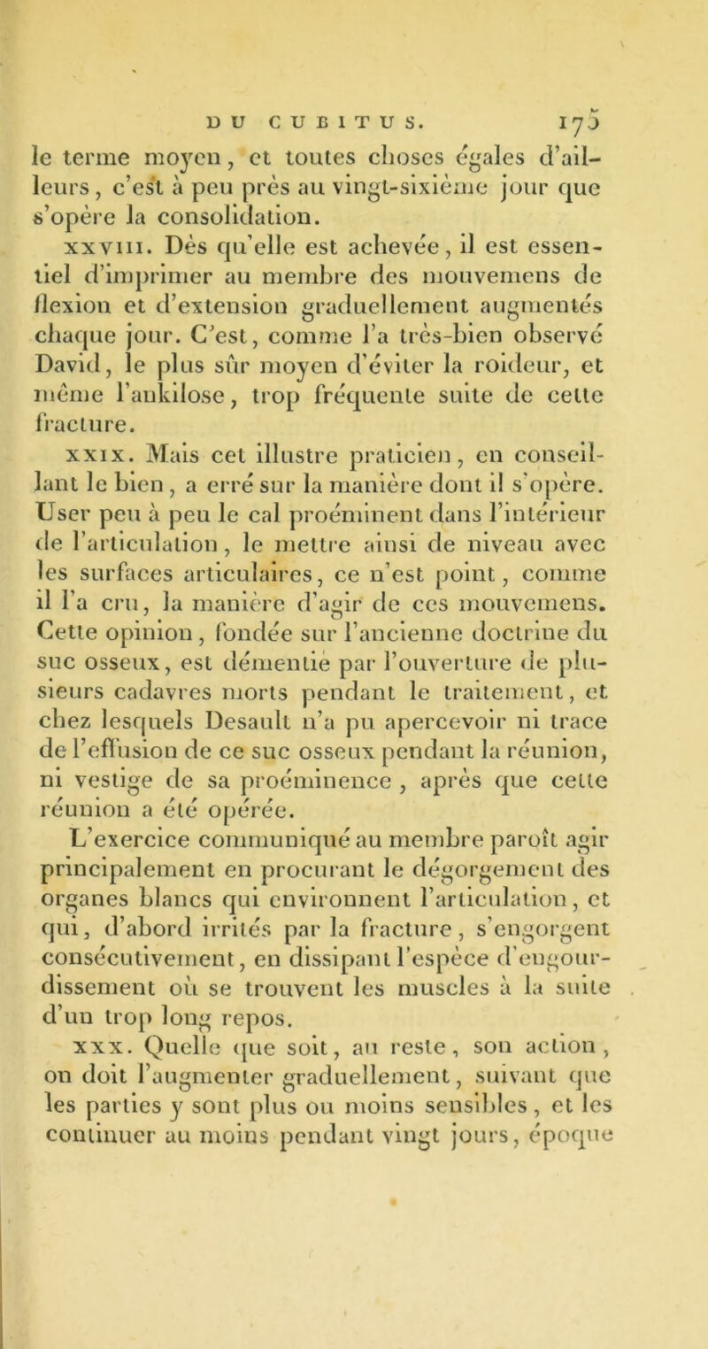 le terme moyen, et toutes choses égales d’ail- leurs, c’est à peu près au vingt-sixième jour que s’opère la consolidation. xxviii. Dès qu’elle est achevée, il est essen- tiel d’imprimer au membre des mouvemens de flexion et d’extension graduellement augmentés chaque jour. C’est, comme l’a très-bien observé David, le plus sûr moyen d’éviter la roideur, et même l’ankilose, trop fréquente suite de celte fracture. xxix. Mais cet illustre praticien, en conseil- lant le bien , a erré sur la manière dont il s’opère. User peu à peu le cal proéminent dans l’intérieur de l’articulation, le mettre ainsi de niveau avec les surfaces articulaires, ce n’est point, comme il l’a cru, la manière d’agir de ces mouvemens. Cette opinion , fondée sur l’ancienne doctrine du suc osseux, est démentie par l’ouverture de plu- sieurs cadavres morts pendant le traitement, et chez lesquels Desaull n’a pu apercevoir ni trace de l’effusion de ce suc osseux pendant la réunion, ni vestige de sa proéminence , après que cette réunion a été opérée. L’exercice communiqué au membre paroît agir principalement en procurant le dégorgement des organes blancs qui environnent l’articulation, et qui, d’abord irrités par la fracture , s’engorgent consécutivement, en dissipant l’espèce d engour- dissement où se trouvent les muscles à la suite d’un trop long repos. xxx. Quelle que soit, au reste, son action, on doit l’augmenter graduellement, suivant que les parties y sont plus ou moins sensibles, et les continuer au moins pendant vingt jours, époque