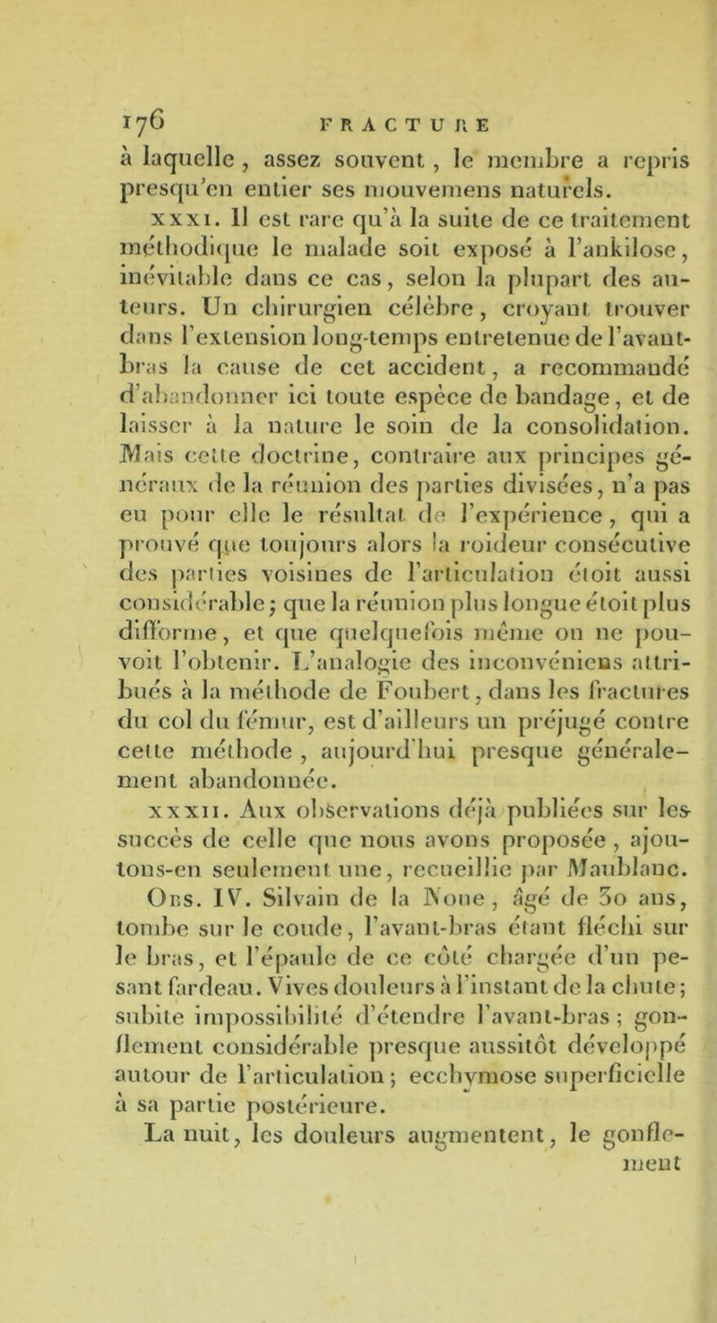 à laquelle , assez souvent, le membre a repris presqu’en entier ses mouvemens naturels. xxxi. Il est rare qu’à la suite de ce traitement méthodique le malade soit exposé à l’ankilose, inévitable dans ce cas, selon la plupart des au- teurs. Un chirurgien célèbre, croyant trouver dans l’extension long temps entretenue de l’avant- bras la cause de cet accident, a recommandé d’abandonner ici toute espèce de bandage, et de laisser à la nature le soin de la consolidation. Mais cette doctrine, contraire aux principes gé- néraux de la réunion des parties divisées, n’a pas eu pour elle le résultat de l’expérience , qui a prouvé que toujours alors la roideur consécutive des parties voisines de l’articulation étoit aussi considérable ; que la réunion plus longue étoit plus difforme, et que quelquefois même on ne pou- voit l’obtenir. L’analogie des inconvénieias attri- bués à la méthode de Foubert, dans les fractures du col du fémur, est d’ailleurs un préjugé contre celte méthode , aujourd’hui presque générale- ment abandonnée. xxxii. Aux observations déjà publiées sur les succès de celle que nous avons proposée , ajou- tons-en seulement une, recueillie par Maublanc. Ors. IV7. Silvain de la Noue, âgé de 5o ans, tombe sur le coude, l’avant-bras étant fléchi sur le bras, et l’épaule de ce coté chargée d’un pe- sant fardeau. Vives douleurs à l’instant de la chute; subite impossibilité d’étendre l’avant-bras; gon- flement considérable presque aussitôt développé autour de l’articulation; ecchymose superficielle à sa partie postérieure. La nuit, les douleurs augmentent, le gonfle- ment 1