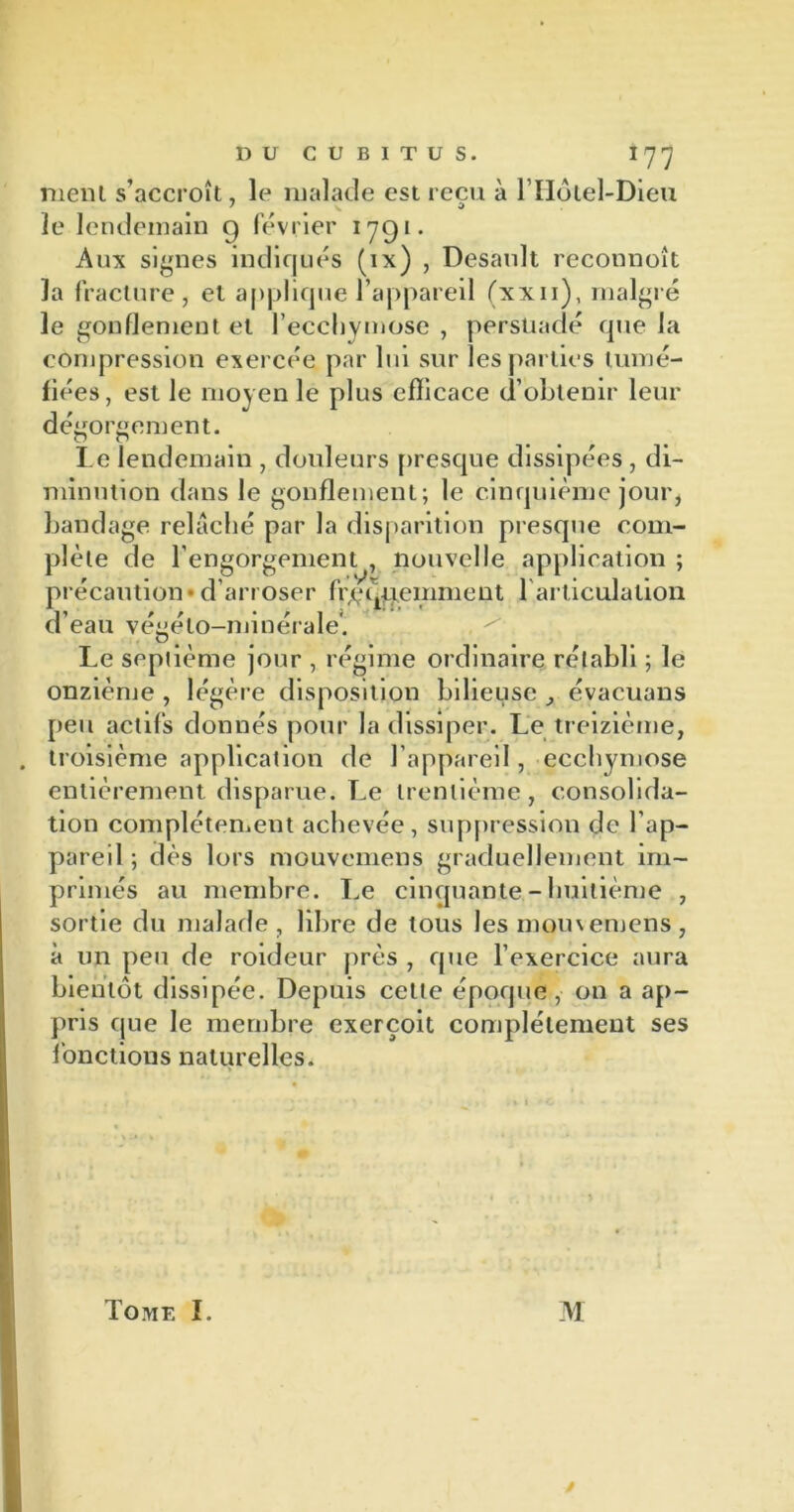 nient s’accroît, le malade est reçu à l’Hôtel-Dieu le lendemain g février 1791. Aux signes indiqués (ix) , Dcsault reconnoît la fracture, et applique l’appareil (xxii), malgré le gonflement et l’ecchymose , persuadé que la compression exercée par lui sur les parties tumé- fiées, est le moyen le plus efficace d’obtenir leur dégorgement. Le lendemain , douleurs presque dissipées , di- minution dans le gonflement; le cinquième jour, bandage relâché par la disparition presque com- plète de l’engorgement , nouvelle application ; précaution*d’arroser fréquemment l'articulation d’eau végéto-minérale'. Le septième jour , régime ordinaire rétabli ; le onzième , légère disposition bilieuse évacuans peu actifs donnés pour la dissiper. Le treizième, troisième application de l’appareil, ecchymose entièrement disparue. Le trentième, consolida- tion complètement achevée, suppression de l’ap- pareil; dès lors mouvemens graduellement im- primés au membre. Le cinquante - huitième , sortie du malade , libre de tous les momemens, à un peu de roideur près , que l’exercice aura bientôt dissipée. Depuis celte époque, on a ap- pris que le membre exerçoit complètement ses fonctions naturelles. Tome I. M /