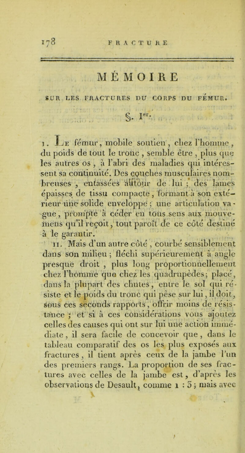 MÉMOIRE SUR LES FRACTURES DU CORPS DU FEMUR. . I . S- i< i. Jje fémur, mobile soutien, chez l'homme, do poids de tout le troue , semble être , plus cjue les autres os , à l’abri des maladies qui intéres- sent sa continuité. Des couches musculaires nom- breuses , entassées àlitour de lui ; des lames épaisses de tissu compacte, formant à son exté- rieur une solide enveloppé ; une articulation va- gue , prompte à céder en tous sens aux mouve* mens qu’il reçoit, tout paroît de ce côté destiné à le garantir. ii. Mais d’un autre côté , courbé sensiblement dans son milieu ; fléchi supérieurement à angle presque droit , plus long proportionnellement chez l’homme que chez les quadrupèdes; placé, dans la plupart des chutes, entre le sol qui ré- siste et le poids du tronc qui pèse sur lui, il doit, sous ces seconds rapports, offrir moins de résis- tance ; et si à ces considérations vous ajoutez celles des causes qui ont sur lui une action immé- diate , il sera facile de concevoir que , dans le tableau comparatif des os les plus exposés aux fractures, il lient après ceux de la jambe l’un des premiers rangs. La proportion de ses frac- tures avec celles de la jambe est, d’après les