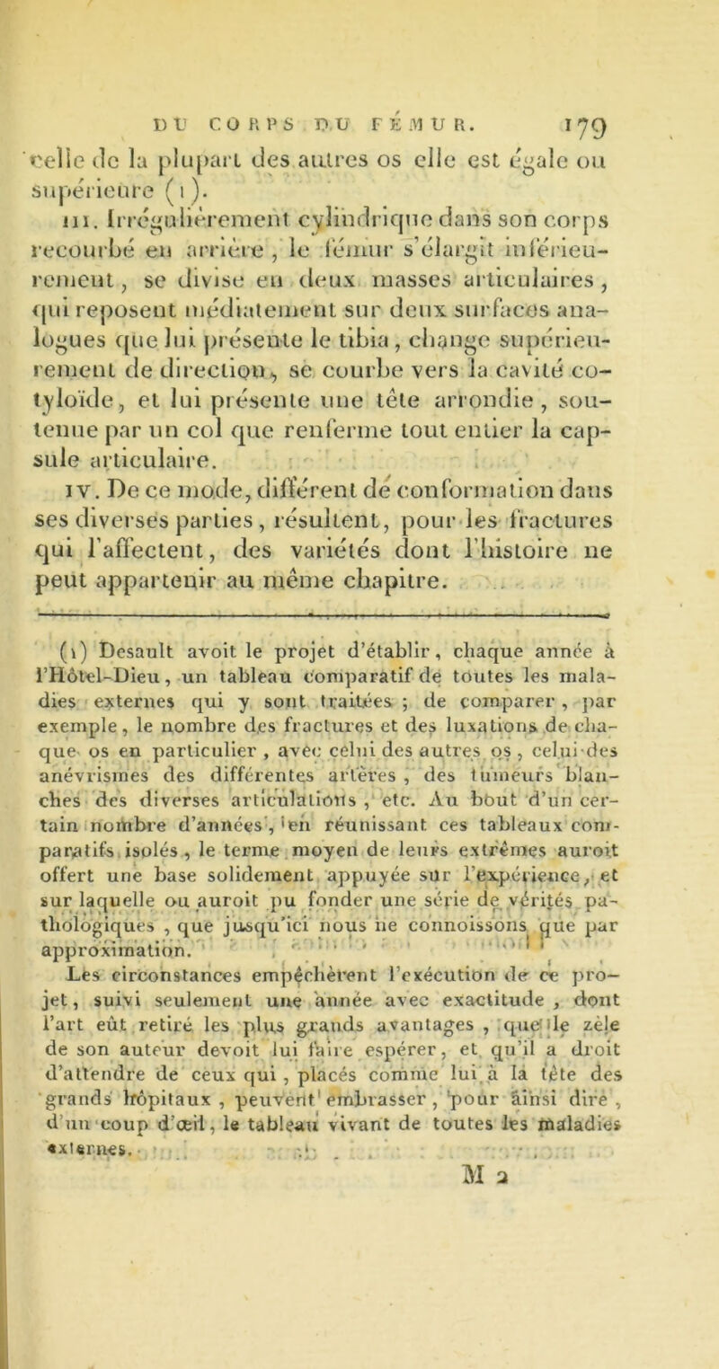 icelSe île la plupart des autres os elle est égale ou Supérieure (t). ni. Irrégulièrement cylindrique dans son corps recourbé en arrière , le fémur s’élargit inférieu- rement , se divise eu deux masses articulaires , qui reposent médintement sur deux surfaces ana- logues que lui présente le tibia, change supérieu- rement de direction», se courbe vers la cavité co- tyloïde, et lui présente une tête arrondie, sou- tenue par un col que renferme tout entier la cap- sule articulaire. iv. De ce mode, différent de conformation dans ses diverses parties , résultent, pour les fractures qui l’affectent, des variétés dont l’histoire 11e peut appartenir au même chapitre. (1) Dcsault avoit le projet d’établir, chaque année à l’Hôtel-Dieu, un tableau comparatif de toutes les mala- dies externes qui y sont traitées ; de comparer , par exemple, le nombre d.es fractures et des luxations de cha- que os en particulier, avec celui des autres os , celui-des anévrismes des différentes artères , des tuinëurs blan- ches des diverses articulations , etc. Au bbut d’un cer- tain nombre d’années , 'en réunissant ces tableaux com- paratifs isolés , le terme moyen de leurs extrêmes auroit offert une base solidement appuyée sur l’expérience, et sur laquelle ou auroit pu fonder une série de vérités pa- thologiques , que jusqu’ici nous iie connoissons que par approximation. Les circonstances empêchèrent l’exécution de ce pro- jet, suivi seulement une année avec exactitude, dont l’art eût retiré les plus grands avantages , quelle zèle de son auteur devoit lui faire espérer, et qu’il a droit d’attendre de ceux qui, placés comme lui à la tête des grands hôpitaux , peuvent1 embrasser, pour ainsi dire , d un coup d’cei'l, le tableau vivant de toutes les maladies externes. -.*■ . -,