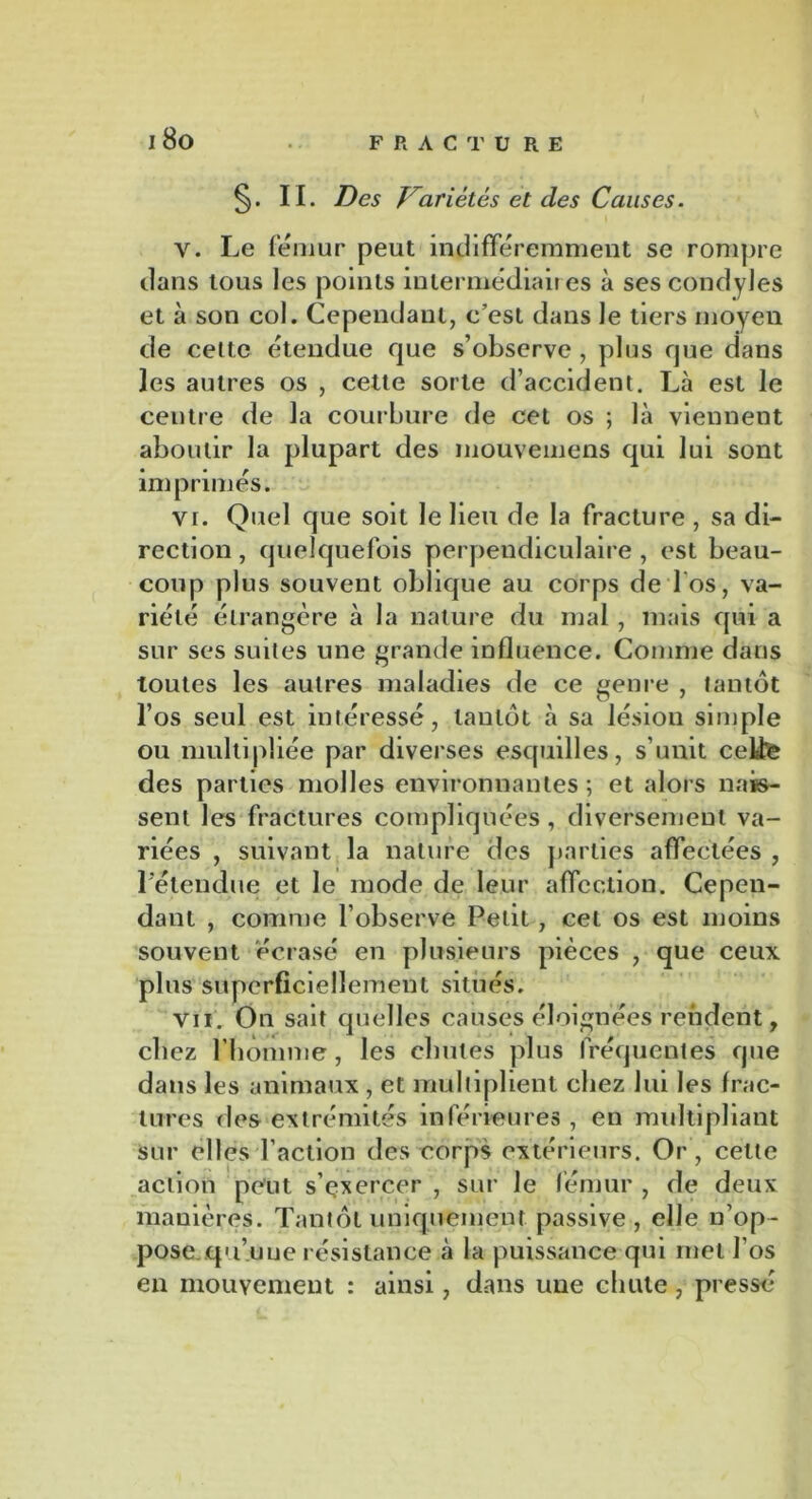 §. II. Des Variétés et des Causes. Y. Le fémur peut indifféremment se rompre dans tous les points intermédiaires à ses condyles et à son col. Cependant, c’est dans le tiers moyen de cette étendue que s’observe , plus que dans les autres os , cette sorte d’accident. Là est le centre de la courbure de cet os ; là viennent aboutir la plupart des mouvemens qui lui sont imprimés. vr. Quel que soit le lieu de la fracture , sa di- rection , quelquefois perpendiculaire , est beau- coup plus souvent oblique au corps de'l'os, va- riété étrangère à la nature du mal, mais qui a sur ses suites une grande influence. Comme dans toutes les autres maladies de ce genre , tantôt l’os seul est intéressé, tantôt à sa lésion simple ou multipliée par diverses esquilles, s’unit cetfe des parties molles environnantes ; et alors nais- sent les fractures compliquées, diversement va- riées , suivant la nature des parties affectées , L'étendue et le mode de leur affection. Cepen- dant , comme l’observe Petit, cet os est moins souvent écrasé en plusieurs pièces , que ceux plus superficiellement situés. Vil. On sait quelles causes éloignées rendent, chez l'homme, les chutes plus fréquentes que dans les animaux , et multiplient chez lui les frac- tures des extrémités inférieures , en multipliant sur elles l’action des corps extérieurs. Or, cette action peut s’exercer , sur le fémur , de deux manières. Tantôt uniquement passive , elle n’op- pose ..qu’unerésistance à la puissance qui met l'os en mouvement : ainsi, dans une chute, presse