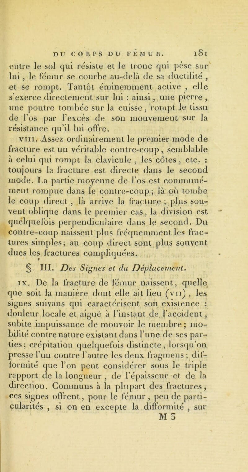 entre le sol qui résiste et le tronc qui pèse sur lui , le fémur se courbe au-delà de sa ductilité , et se rompt. Tantôt éminemment active , elle s’exerce directement sur lui : ainsi, une pierre , une poutre tombée sur la cuisse , rompt le tissu de l’os par l’excès de son mouvement sur la résistance qu’il lui offre. vin. Assez ordinairement le premier mode de fracture est un véritable contre-coup, semblable à celui qui rompt la clavicule , les côtes, etc. : toujours la fracture est directe dans le second mode. La partie moyenne de l’os est communé- ment rompue dans le contre-coup ; là où tombe le coup direct , là arrive la fracture ; plus sou- vent oblique dans le premier cas, la division est quelquefois perpendiculaire dans le second. Du contre-coup naissent plus fréquemment, les frac- tures simples; au coup direct sont plus souvent dues les fractures compliquées. III. Des Signes et du Déplacement. ix. De la fracture de fémur naissent, quelle que soit la manière dont elle ait lieu (vit) , les signes suivans qui caractérisent son existence : douleur locale et aiguë à l'instant de l'accident, subite impuissance de mouvoir le membre; mo- bilité contre nature existant dans l’une de ses par- ties; crépitation quelquefois distincte, lorsqu’on presse l’un contre l’autre les deux fragmens ; dif- formité que l’on peut considérer sous le triple rapport de la longueur , de l’épaisseur et de la direction. Communs à la plupart des fractures, ces signes offrent, pour le fémur, peu de parti- cularités , si on en excepte la difformité , sur M 3