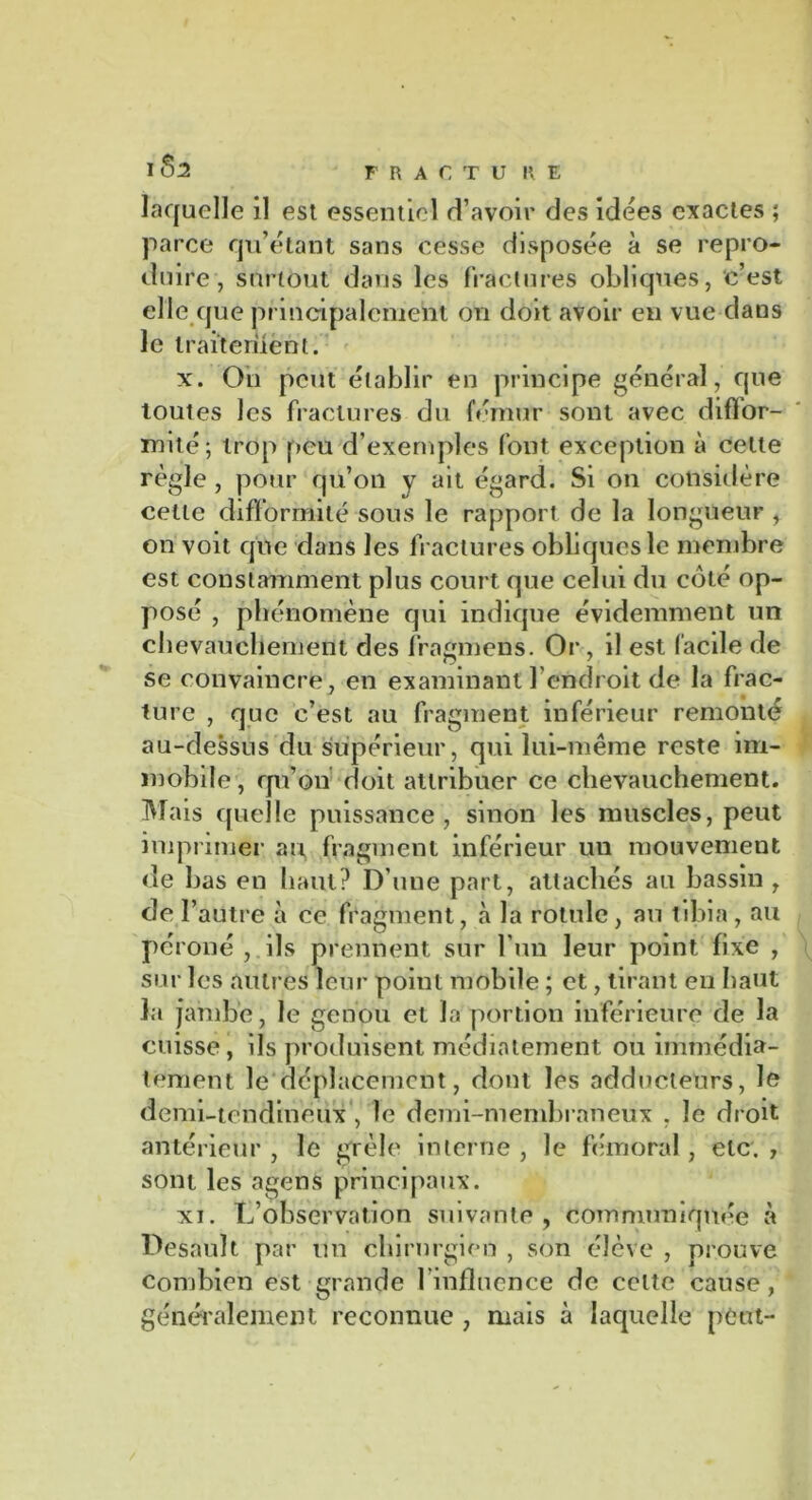 FRACTU R E laquelle il est essentiel d’avoir des idées exactes ; parce qu’étant sans cesse disposée à se repro- duire, surtout dans les fractures obliques, c’est elle que principalement on doit avoir en vue dans le traitement. x. On peut établir en principe général, que toutes les fractures du fémur sont avec diffor- mité; trop peu d’exemples font exception à cette règle , pour qu’on y ait égard. Si on considère celle difformité sous le rapport de la longueur , on voit que dans les fractures obliques le membre est constamment plus court que celui du coté op- posé , phénomène qui indique évidemment un chevauchement des fragmens. Or , il est facile de se convaincre, en examinant l’endroit de la frac- ture , que c’est au fragment inférieur remonté au-dessus du supérieur, qui lui-même reste im- mobile, qu’on doit attribuer ce chevauchement. Mais quelle puissance, sinon les muscles, peut imprimer au fragment inférieur un mouvement de bas en haut? D’une part, attachés au bassin , de l’autre à ce fragment, à la rotule, au tibia, au péroné , ils prennent sur l’un leur point fixe , sur les autres leur point mobile ; et, tirant eu haut la jambe, le genou et la portion inférieure de la cuisse, ils produisent médiatement ou immédia- tement le déplacement, dont les adducteurs, le demi-tendineux , le demi-membraneux , le droit antérieur , le grêle interne , le fémoral , etc. , sont les agens principaux. xi. L’observation suivante, communiquée à Desauït par un chirurgien , son élève , prouve combien est grande l’influence de celte cause, généralement reconnue , mais à laquelle peut-