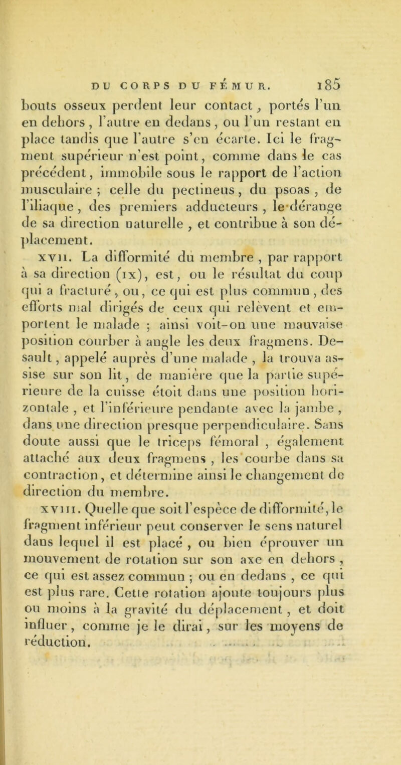 bouts osseux perdent leur contact, portés l’un en dehors , l’autre en dedans, ou l’un restant en place tandis que l’autre s’en écarte. Ici le frag- ment supérieur n’est point, comme dans le cas précédent, immobile sous le rapport de l’action musculaire; celle du pectineus, du psoas, de l’iliacjue , des premiers adducteurs , le dérange de sa direction uaturclle , et contribue à son dé- placement. xyn. La difformité du membre , par rapport à sa direction (ix), est, ou le résultat du coup qui a fracturé, ou, ce qui est plus commun , des efforts mal dirigés de ceux qui relèvent et em- portent le malade ; ainsi voit-on une mauvaise position courber à angle les deux fragmens. De- sault, appelé auprès d’une malade , la trouva as- sise sur son lit, de manière que la partie supé- rieure de la cuisse «'toit dans une position hori- zontale , et l’inférieure pendante avec la jambe , dans une direction presque perpendiculaire. Sans doute aussi que le triceps fémoral , également attaché aux deux fragmens , les courbe dans sa contraction , et détermine ainsi le changement de direction du membre. xvni. Quelleque soit l’espèce de difformité, le fragment inférieur peut conserver le sens naturel dans lequel il est placé , ou bien éprouver un mouvement de rotation sur sou axe en dehors , ce qui est assez commun ; ou eu dedans , ce qui est plus rare. Cette rotation ajoute toujours plus ou moins à la gravité du déplacement , et doit influer, comme je le dirai, sur les moyens de réduction.