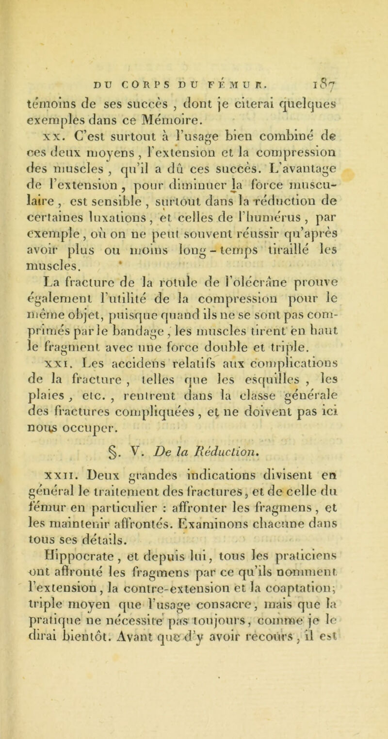 témoins de ses succès , dont je citerai quelques exemples dans ce Mémoire. xx. C’est surtout à l’usage bien combiné de ces deux moyens , l'extension et la compression des muscles , qu’il a dû ces succès. L’avantage de l’extension, pour diminuer la force muscu- laire , est sensible , surtout dans la réduction de certaines luxations, et celles de l’humérus , par exemple, où on ne peut souvent réussir qu’apt es avoir plus ou moins long - temps tiraillé les muscles. La fracture de la rotule de l’olécrane prouve également l’utilité de la compression pour le même objet, puisque quand ils ne se sont pas com- primés parle bandage, les muscles tirent en haut le fragment avec une force double et triple. xxi. Les accidens relatifs aux complications de la fracture , telles que les esquilles , les plaies etc. , rentrent dans la classe générale des fractures compliquées , et ne doivent pas ici nous occuper. §. V. De la Réduction. xxii. Deux grandes indications divisent en général le traitement des fractures, et de celle du fémur en particulier : affronter les fragmens, et les maintenir affrontés. Examinons chacune dans tous ses détails. Hippocrate, et depuis lui, tous les praticiens ont affronté les fragmens par ce qu’ils nomment l’extension, la contre-extension et la coaptation; triple moyen que l'usage consacre, mais que la pratique 11e nécessite pas toujours, comme je le dirai bientôt. Avant que d v avoir recours, il est