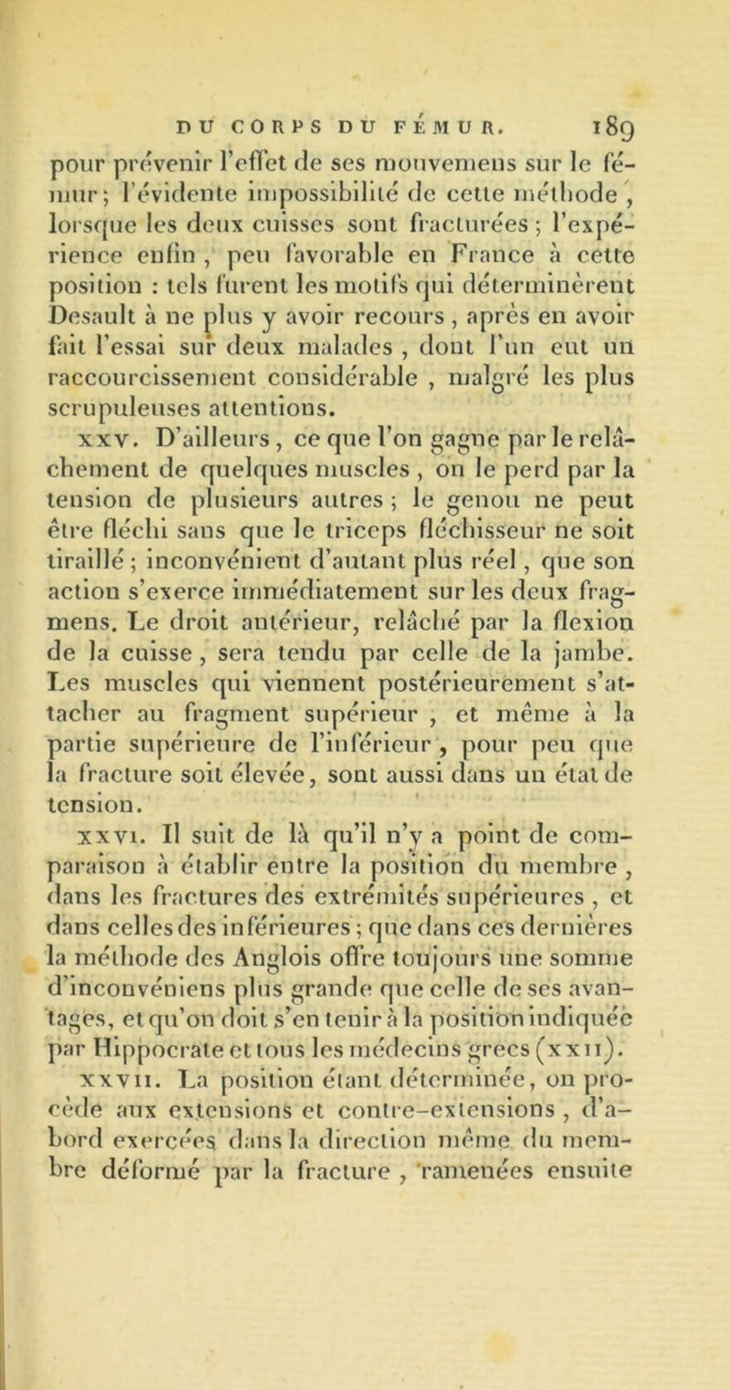 pour prévenir l’effet rie ses mouvemens sur le fé- mur; l’évidente impossibilité rie cette méthode , lorsque les deux cuisses sont fracturées ; l’expé- rience enfin , peu favorable en France à cette position : tels furent les motifs qui déterminèrent Desault à ne plus y avoir recours, après en avoir fait l’essai sur deux malades , dont l’un eut un raccourcissement considérable , malgré les plus scrupuleuses attentions. xxv. D’ailleurs , ce que l’on gagne parle relâ- chement de quelques muscles , on le perd par la tension de plusieurs autres ; le genou ne peut être fléchi sans que le triceps fléchisseur ne soit tiraillé ; inconvénient d’autant plus réel, que son action s’exerce immédiatement sur les deux frag- mens. Le droit antérieur, relâché par la flexion de la cuisse , sera tendu par celle de la jambe. Les muscles qui viennent postérieurement s’at- tacher au fragment supérieur , et même à la partie supérieure de l’inférieur , pour peu que la fracture soit élevée, sont aussi dans un état de tension. xxvi. Il suit de li\ qu’il n’y a point de com- paraison à établir entre la position du membre , dans les fractures des extrémités supérieures , et dans celles des inférieures ; que dans ces dernières la méthode des Anglois offre toujours une somme d’inconvéniens plus grande que celle de ses avan- tages, et qu’on doit s’en tenir cà la position indiquée par Hippocrate et tous les médecins grecs (xxii). xxvii. La position étant déterminée, on pro- cède aux extensions et contre-extensions , d’a- bord exercées dans la direction même du mem- bre déformé par la fracture , ramenées ensuite