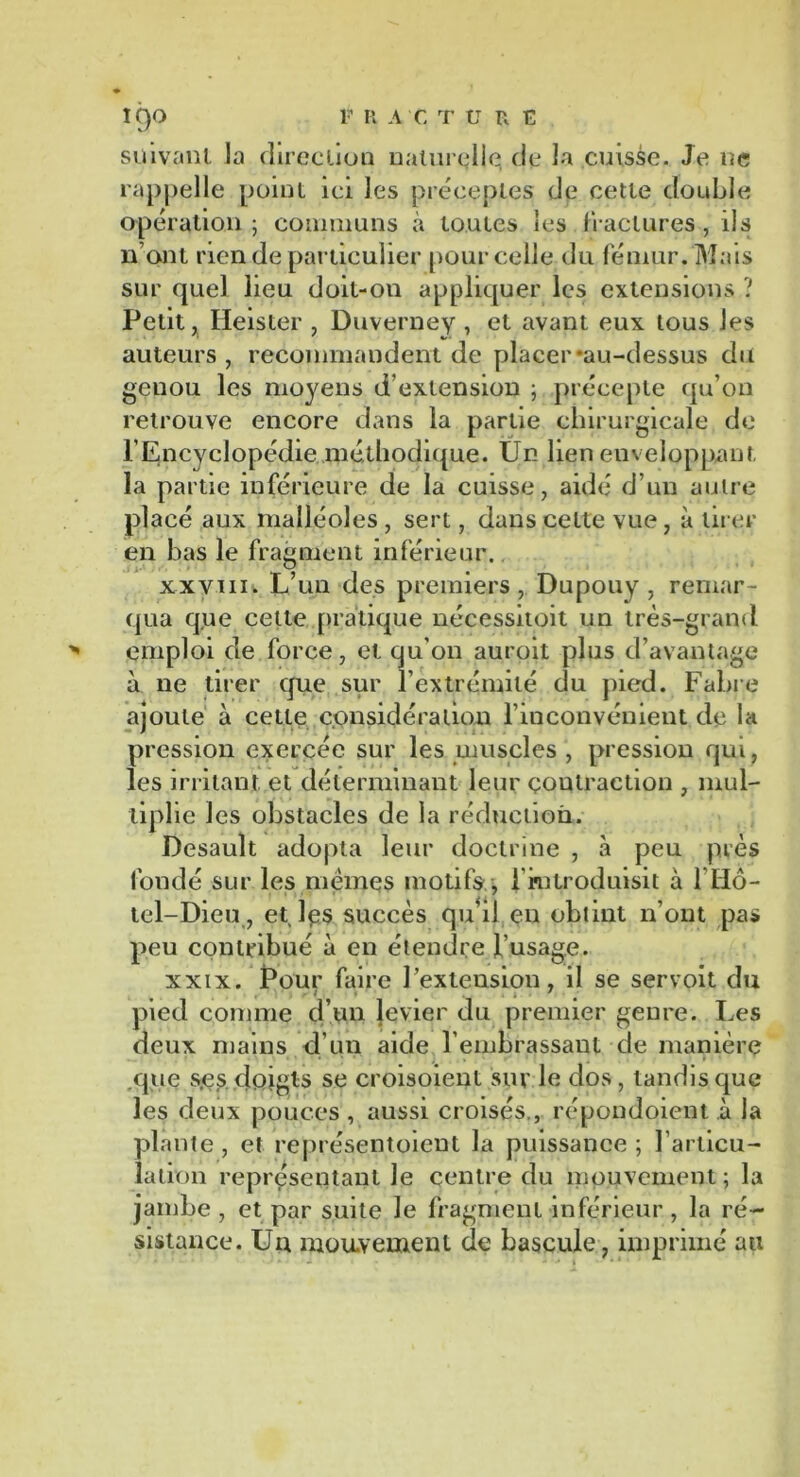 suivant la direction naturelle de la cuisse. Je ne rappelle point ici les préceptes de cette double opération ; communs à toutes les fractures , ils iront rien de particulier pour celle du fémur. Mais sur quel lieu doit-on appliquer les extensions ? Petit, Heister , Duverney , et avant eux tous les auteurs, recommandent de placer-au-dessus du genou les moyens d’extension ; précepte qu’on retrouve encore dans la partie chirurgicale de l’Encyclopédie méthodique. Un lien enveloppant la partie inférieure de la cuisse, aidé d’un autre placé aux malléoles , sert, dans celte vue, à tirer en bas le fragment inférieur. xxviii. L’un des premiers, Dupouy , remar- qua que cette pratique nécessitoit un très-grand emploi de force, et qu'on auroit plus d’avantage à ne tirer que sur l’extrémité du pied. Fabre ajoute à cette considération l’inconvénient de la pression exercée sur les muscles , pression qui, les irritant et déterminant leur contraction , mul- tiplie les obstacles de la réduction. Desault adopta leur doctrine , à peu près fondé sur les memes motifs , l’introduisit à l’Hô- tel-Dieu, et les succès qiéil. en obtint n’ont pas peu contribué à en étendre l’usage. xxix. Pour faire l’extension, il se servoit du pied comme d’un }evier du premier genre. Les deux mains d'un aide l’embrassant de manière que s,es doigts se croisoient sur le dos , tandis que les deux pouces , aussi croisés., répondoient à la plante , et représentoieut la puissance ; l'articu- lation représentant Je centre du mouvement ; la jambe , et par suite le fragment inférieur , la ré- sistance. Un mouvement de bascule, imprimé ati