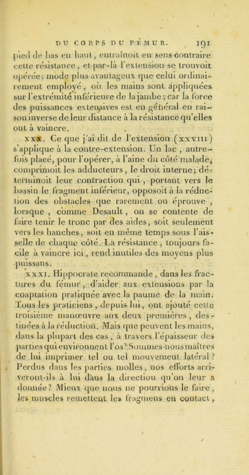 DU CORPS DU F K MUR. 3 QI pied de bas en haut, enlraînoit en sens contraire cette résistance, et par-là l’extension se trouvoit opérée; mode plus avautageux que celui ordinai- rement employé , où les mains sont appliquées sur l’extrémité inférieure de la jambe ; car la force des puissances extensives est en général en rai- son inverse de leur distance à la résistance qu’elles ont à vaincre. xxx. Ce que j’ai dit de l’extension (xxvm) s’applique à la contre-extension. Un lac , autre- fois placé, pour l’opérer, à l’aine du côté malade, comprimoit les adducteurs, le droit interne; dé- terminoit leur contraction qui , portant vers le bassin le fragment inférieur, opposoit à la réduc- tion des obstacles que rarement on éprouve , lorsque , comme Desault, on se contente de faire tenir le tronc par des aides, soit seulement vers les hanches, soit en même temps sous l’ais- selle de chaque côté. La résistance , toujours fa- cile à vaincre ici, rend inutiles des moyens plus puissans. xxxi. Hippocrate recommande , dans les frac- tures du fémur, d’aider aux extensions par la coaptation pratiquée avec la paume de la main. Tous les praticiens , depuis lui, ont ajouté cette troisième manœuvre aux deux premières, des- tinées à la réduction. Mais que peuvent les mains, dans la plupart des cas , à travers l’épaisseur des parties qui environnent l’os? Sommes-nous maîtres de lui imprimer tel ou tel mouvement latéral ? Perdus dans les parties molles, nos efforts arri- veront-ils à lui dans la direction qu’on leur a donnée? Mieux que nous ne pourrions le faire, les muscles remettent les fragmens en contact, v