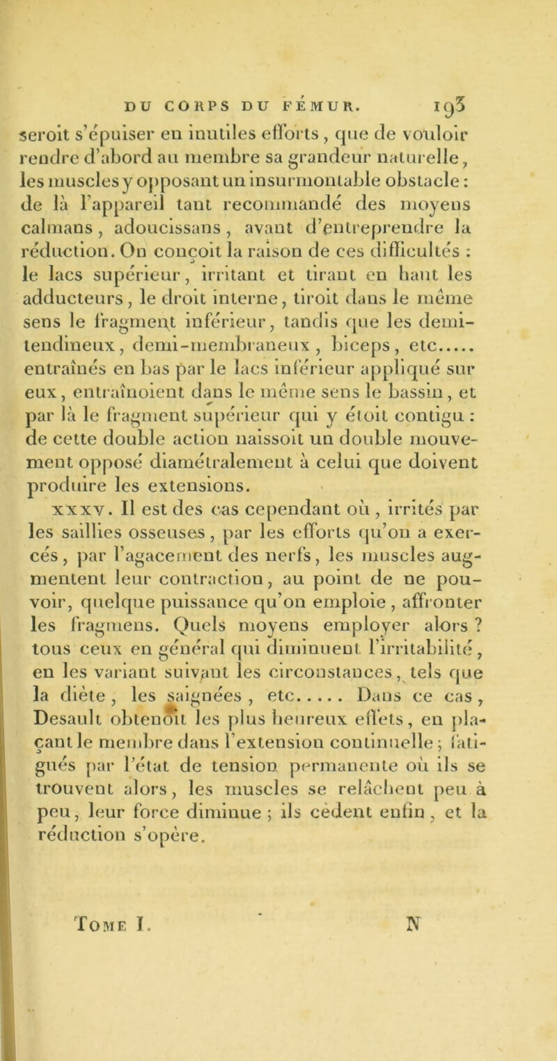 seroit s’épuiser en inutiles efforts, que de v ouloir rendre d’abord au membre sa grandeur naturelle, les muscles y opposant un insurmontable obstacle : de là l’appareil tant recommandé des moyens caïmans, adoucissans, avant d’entreprendre la réduction. On conçoit la raison de ces difficultés : le lacs supérieur, irritant et tirant en haut les adducteurs, le droit interne, tiroit dans le même sens le fragment inférieur, tandis que les demi- tendineux, demi-membraneux , biceps, etc entraînés en bas par le lacs inférieur appliqué sur eux, entraînoient dans le même sens le bassin, et par là le fragment supérieur qui y éloit contigu : de cette double action naissoit un double mouve- ment opposé diamétralement à celui que doivent produire les extensions. xxxy. Il est des cas cependant où , irrités par les saillies osseuses, par les efforts qu’on a exer- cés, par l’agacement des nerfs, les muscles aug- mentent leur contraction, au point de ne pou- voir, quelque puissance qu’on emploie, affronter les fragmens. Quels moyens employer alors ? tous ceux en général qui diminuent. 1 irritabilité , en les variant suivant les circonstances, tels que la diète , les saignées , etc Dans ce cas , Desault obtenoit les plus heureux effets, en pla- çant le membre dans l’extension continuelle; lati- o gués par l’état de tension permanente où ils se trouvent alors, les muscles se relâchent peu à peu, leur force diminue ; ils cèdent enfin , et la réduction s’opère. Tome T. N
