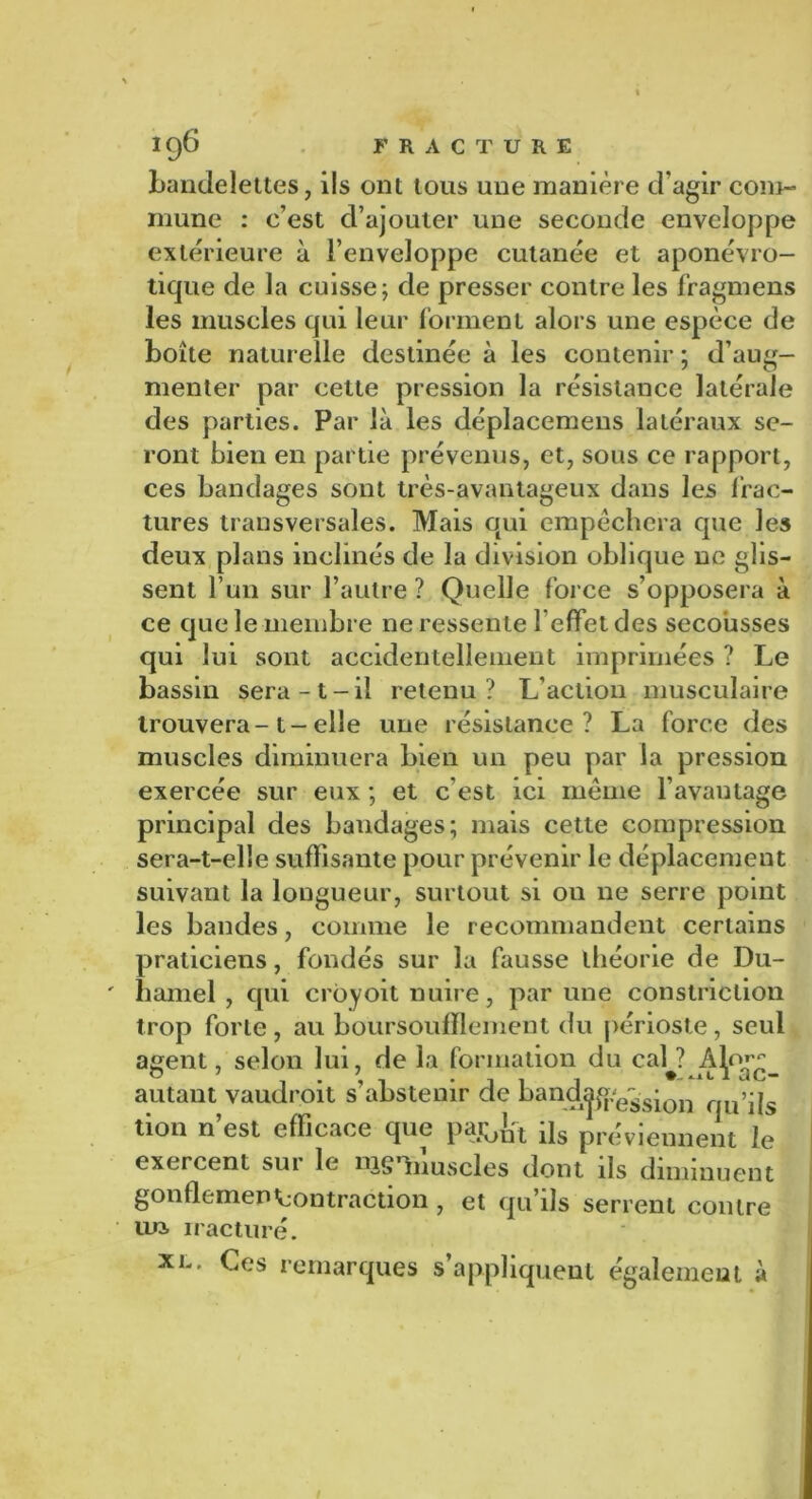 bandelettes, ils ont tous une manière d’agir com- mune : c’est d’ajouter une seconde enveloppe extérieure à l’enveloppe cutanée et aponévro- tique de la cuisse; de presser contre les fragmens les muscles qui leur forment alors une espèce de boîte naturelle destinée à les contenir ; d’aug- menter par cette pression la résistance latérale des parties. Par là les déplacemens latéraux se- ront bien en partie prévenus, et, sous ce rapport, ces bandages sont très-avantageux dans les frac- tures transversales. Mais qui empêchera que les deux plans inclinés de la division oblique ne glis- sent l’un sur l’autre ? Quelle force s’opposera à ce que le membre ne ressente l’effet des secousses qui lui sont accidentellement imprimées ? Le bassin sera -1 - il retenu ? L’action musculaire trouvera-1-elle une résistance? La force des muscles diminuera bien un peu par la pression exercée sur eux ; et c'est ici même l’avantage principal des baudages; mais cette compression sera-t-elle suffisante pour prévenir le déplacement suivant la longueur, surtout si ou ne serre point les bandes, comme le recommandent certains praticiens, fondés sur la fausse théorie de Du- hamel , qui croyoit nuire, par une constriction trop forte, au boursouflement du périoste, seul agent, selon lui, de la formation du caL? autant vaudroit s’abstenir de bandjjpe^sion f >ps tion n’est efficace que pa&fct [\s préviennent le exercent sur le mgVmscles dont ils diminuent gonflemenContraction , et qu’ils serrent contre lux iracturé. xl. Ces remarques s’appliquent également à