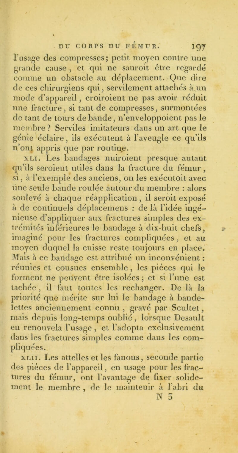l’usage des compresses; petit moyen contre une grande cause , et qui ne sauroit être regardé comme un obstacle au déplacement. Que dire de ces chirurgiens qui, servilement attachés à un mode d’appareil, croiroient ne pas avoir réduit une fracture, si tant de compresses, surmontées de tant de tours débandé, n’enveloppoient pas le membre? Serviles imitateurs dans un art que le génie éclaire, ils exécutent à l’aveugle ce qu’ils n’ont appris que par routine. xli. Les bandages nuiroient presque autant qu’ils seroient utiles dans la fracture du fémur , si, à l’exemple des anciens, on les exécutoit avec une seule bande roulée autour du membre : alors soulevé à chaque réapplication , il seroit exposé à de continuels déplacemens : de là l'idée ingé- nieuse d’appliquer aux fractures simples des ex- trémités inférieures le bandage à dix-huit chefs, imaginé pour les fractures compliquées , et au moyen duquel la cuisse reste toujours en place. Mais à ce bandage est attribué un inconvénient. : réunies et cousues ensemble , les pièces qui le forment ne peuvent être isolées ; et si l’une est tachée , il faut toutes les rechanger. De là la priorité que mérite sur lui le bandage à bande- lettes anciennement connu, gravé par Scultet, mais depuis long-temps oublié, lorsque Desault en renouvela l’usage , et l’adopta exclusivement dans les fractures simples comme dans les com- pliquées. xlii. Les attelles et les fanons, seconde partie des pièces de l’appareil, en usage pour les frac- tures du fémur, ont l’avantage de fixer solide- ment le membre , de le maintenir à l’abri du N 5