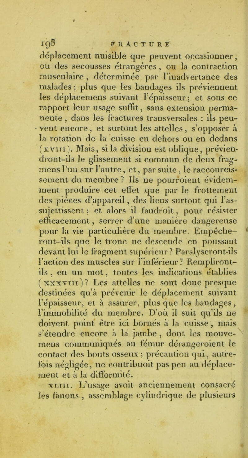 déplacement nuisible que peuvent occasionner, ou des secousses étrangères, ou la contraction musculaire, déterminée par l’inadvertance des malades ; plus que les bandages ils préviennent les déplacemens suivant l’épaisseur; et sous ce rapport leur usage suffît, sans extension perma- nente , dans les fractures transversales : ils peu- - vent encore, et surtout les attelles, s’opposer à la rotation de la cuisse en dehors ou en dedans (xvïti). Mais, si la division est oblique, prévien- dront-ils le glissement si commun de deux frag- mens Fun sur l’autre, et, par suite, le raccourcis- sement du membre ? Us ne pourvoient évidem- ment produire cet effet que par le frottement des pièces d’appareil, des liens surtout qui l’as- sujettissent ; et alors il faudroit, pour résister efficacement, serrer d’une manière dangereuse pour la vie particulière du membre. Empêche- ront-ils que le tronc ne descende en poussant devant lui le fragment supérieur? Paralyseront-ils l’action des muscles sur l'inférieur? Rempliront- ils , en un mot, toutes les indications établies ( xxx viti ) ? Les attelles ne sont donc presque destinées qu’à prévenir le déplacement suivant l’épaisseur, et à assurer, plus que les bandages, l'immobilité du membre. D’où il suit qu’ils ne doivent point être ici bornés à la cuisse , mais s’étendre encore à la jambe , dont les mouve- rnens communiqués au fémur dérangeroient le contact des bouts osseux ; précaution qui, autre- fois négligée, ne contribuoit pas peu au déplace- ment et à la difformité. xliii. L’usage avoit anciennement consacré les fanons , assemblage cylindrique de plusieurs