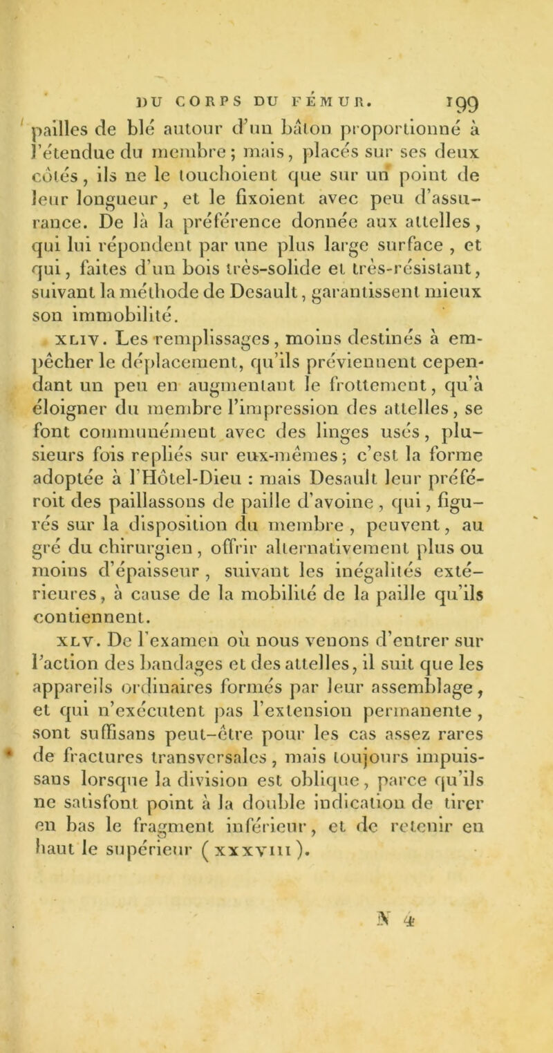 pailles de blé autour d’un bâton proportionné à l’étendue du membre ; mais, placés sur ses deux côtés, ils ne le touchoient que sur un point de leur longueur, et le fixoient avec peu d’assu- rance. De là la préférence donnée aux attelles, qui lui répondent par une plus large surface , et qui, faites d’un bois très-solide et très-résistant, suivant la méthode de Desault, garantissent mieux son immobilité. xliv. Les remplissages, moins destinés à em- pêcher le déplacement, qu’ils préviennent cepen- dant un peu en augmentant le frottement, qu’à éloigner du membre l’impression des attelles, se font communément avec des linges usés, plu- sieurs fois repliés sur eux-mêmes; c’est la forme adoptée à 1 Hôtel-Dieu : mais Desault leur préfé- roit des paillassons de paiile d'avoine , qui, figu- rés sur la disposition du membre , peuvent, au gré du chirurgien , offrir alternativement plus ou moins d’épaisseur , suivant les inégalités exté- rieures, à cause de la mobilité de la paille qu’ils contiennent. xlv. De l’examen où nous venons d’entrer sur l’action des bandages et des attelles, il suit que les appareils ordinaires formés par leur assemblage, et qui n’exécutent pas l’extension permanente , sont suffisans peut-être pour les cas assez rares * de fractures transversales, mais toujours impuis- sans lorsque la division est oblique, parce qu’ils ne satisfont point à la double indication de tirer en bas le fragment inférieur, et de retenir en haut le supérieur (xxxvm). 3V