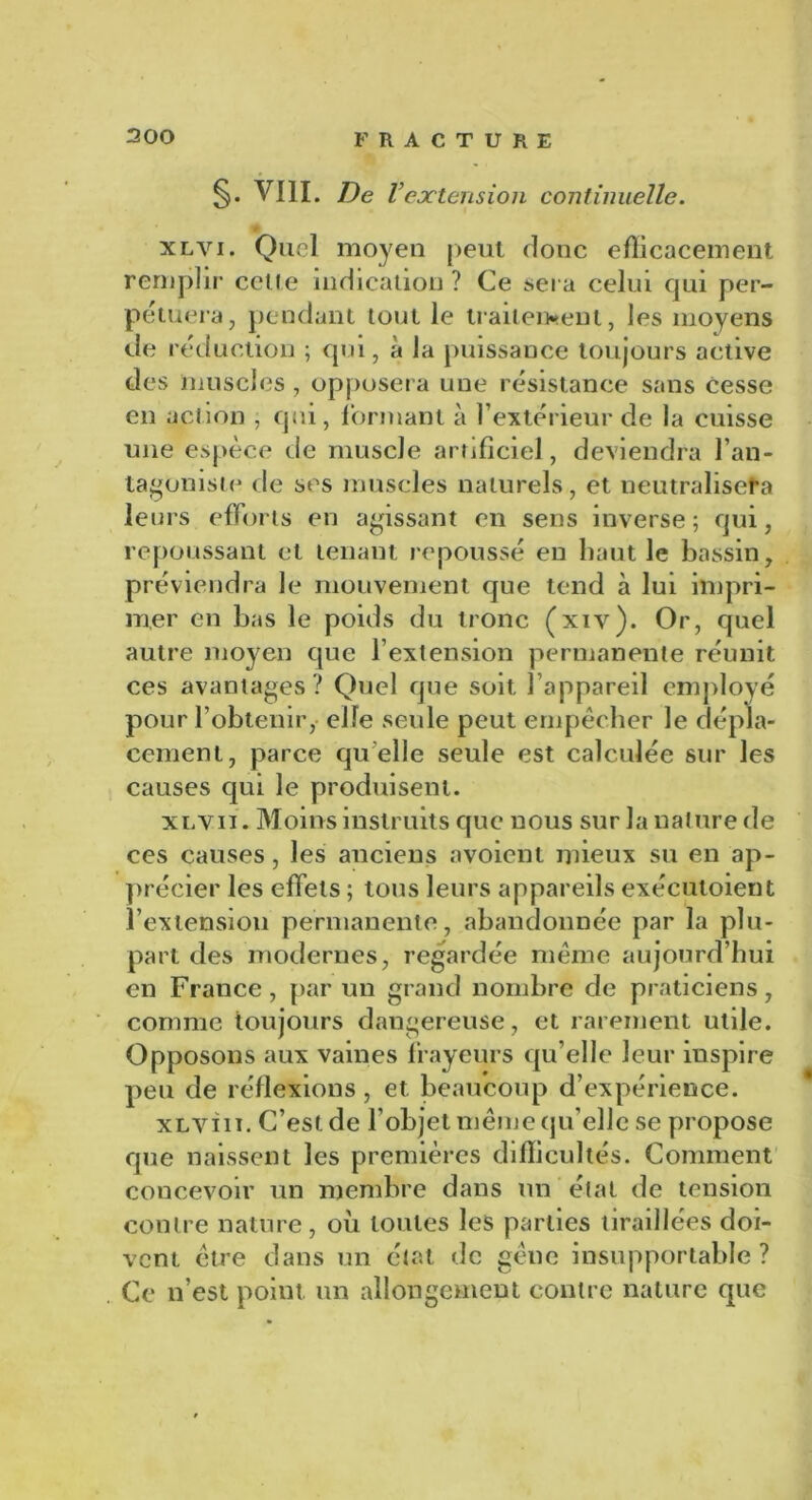 300 §. VIII. De Vextension continuelle. <ê xlvi. Quel moyen peut donc efficacement remplir celte indication ? Ce sera celui qui per- pétuera, pendant tout le traitement, les moyens de réduction ; qui, à la puissance toujours active des muscles , opposera une résistance sans cesse en action , qui, formant à l’extérieur de la cuisse une espèce de muscle artificiel, deviendra l’an- tagoniste de ses muscles naturels, et neutralisera leurs efforts en agissant en sens inverse ; qui, repoussant et tenant repoussé en haut le bassin, préviendra le mouvement que tend à lui impri- mer en bas le poids du tronc (xiv). Or, quel autre moyen que l’extension permanente réunit ces avantages? Quel que soit l’appareil employé pour l’obtenir, elfe seule peut empêcher le dépla- cement, parce quelle seule est calculée sur les causes qui le produisent. xlvii. Moins instruits que nous sur la nature de ces causes, les anciens avoient mieux su en ap- précier les effets ; tous leurs appareils exécutoient l’extension permanente, abandonnée par la plu- part des modernes, regardée même aujourd’hui en France, par un grand nombre de praticiens, comme toujours dangereuse, et rarement utile. Opposons aux vaines frayeurs qu’elle leur inspire peu de réflexions, et beaucoup d’expérience. xLvin. C’est de l’objet même qu’elle se propose que naissent les premières difficultés. Comment concevoir un membre dans un état de tension contre nature, où toutes les parties tiraillées doi- vent être dans un état de gêne insupportable? Ce n’est point, un allongement contre nature que