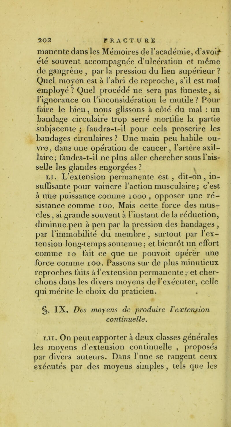 manente dans les Mémoires de l’académie, d’avo^ été souvent accompagnée d’ulcération et même de gangrène , par la pression du lien supérieur ? Quel moyen est à l’abri de reproche, s’il est mal employé ? Quel procédé ne sera pas funeste, si l’ignorance ou rinconsidération le mutile ? Pour faire le bien, nous glissons à coté du mal : un bandage circulaire trop serré mortifie la partie subjacente ; faudra-t-il pour cela proscrire les bandages circulaires? Une main peu habile ou- vre, dans une opération de cancer, l’artère axil- laire; faudra-t-il ne plus aller chercher sous fais- selle les glandes engorgées ? ni. L’extension permanente est , dit-on, in- suffisante pour vaincre faction musculaire; c’est à une puissance comme 1000 , opposer une ré- sistance comme ioo. Mais cette force des mus- cles , si grande souvent à l’instant de la réduction, diminue.peu à peu par la pression des bandages , par l’immobilité du membre , surtout par l’ex- tension long-temps soutenue; et bientôt un effort comme io fait ce que ne pouvoir opérer une force comme ioo. Passons sur de plus minutieux reproches faits à f extension permanente ;^et cher- chons dans les divers moyens de l’exécuter, celle qui mérite le choix du praticien. IX. Des moyens de produire Vextension continuelle. lu. On peut rapporter à deux classes générales les moyens d extension continuelle , proposés par divers auteurs. Dans l’une se rangent ceux exécutés par des moyens simples, tels que les