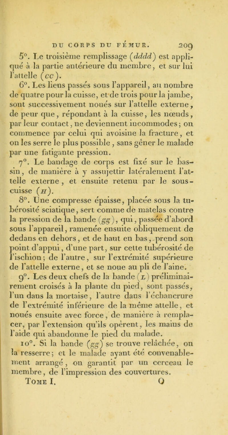 5°. Le troisième remplissage (dddd) est appli- qué à la partie antérieure du membre, et sur lui l’attelle {ce). 6°. Les liens passés sous l’appareil, au nombre de quatre pour la cuisse, et de trois pour la jambe, sont successivement noués sur l’attelle externe, de peur que, répondant à la cuisse, les nœuds, par leur contact, ne deviennent incommodes ; ou commence par celui qui avoisine la fracture, et on les serre le plus possible , sans gêner le malade par une fatigante pression. 7°. Le bandage de corps est fixé sur le bas- sin, de manière à y assujettir latéralement l’at- telle externe, et ensuite retenu par Je sous- cuisse (//). 8°. Une compresse épaisse, placée sous la tu- bérosité sciatique, sert comme de matelas contre la pression de la bande (gg ), qui, passée d’abord sous l’appareil, ramenée ensuite obliquement de dedans en dehors, et de liant en bas, prend son point d’appui, d’une part, sur cette tubérosité de l’ischion ; de l’autre , sur l’extrémité supérieure de l'attelle externe, et se noue au pli de l’aine. 9°. Les deux chefs de la bande (x,) préliminai- rement croisés à la plante du pied, sont passés, l’un dans la mortaise, l’autre dans l’échancrure de l’extrémité inférieure de la même attelle, et noués ensuite avec force, de manière à rempla- cer, par l’extension qu’ils opèrent, les mains de l’aide qui abandonne le pied du malade. io°. Si la bande (gg) se trouve relâchée, on la resserre ; et le malade ayant été convenable- ment arrangé , on garantit par un cerceau le membre, de l’impression des couvertures.