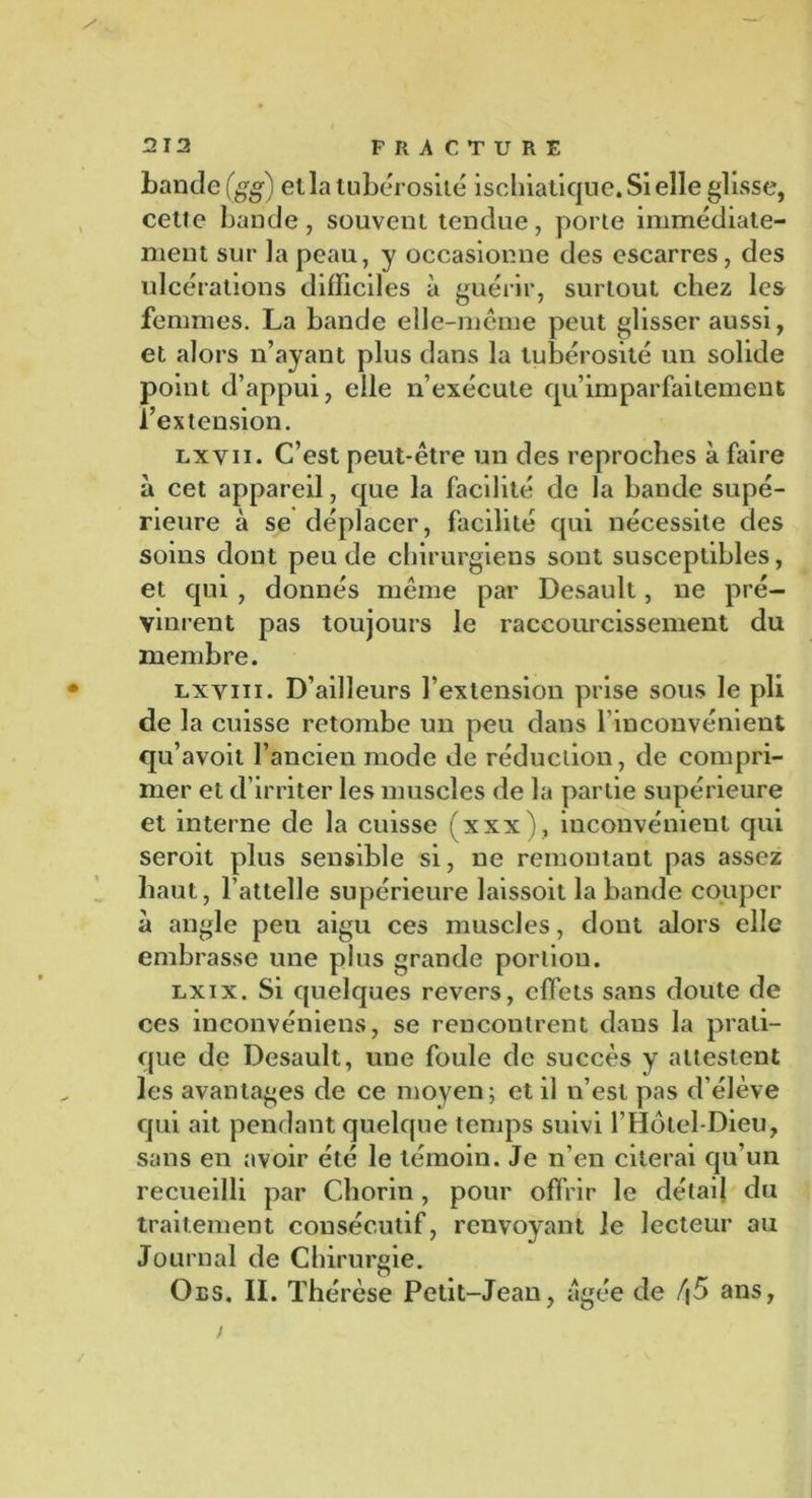 bande (gg) et la tubérosité isohiatique. Si elle glisse, cette bande, souvent tendue, porte immédiate- ment sur la peau, y occasionne des escarres, des ulcérations difficiles à guérir, surtout chez les femmes. La bande elle-même peut glisser aussi, et alors n’ayant plus dans la tubérosité un solide point d’appui, elle n’exécute qu’imparfailement l’extension. lxvii. C’est peut-être un des reproches à faire à cet appareil, que la facilité de la bande supé- rieure à se déplacer, facilité qui nécessite des soins dont peu de chirurgiens sont susceptibles, et qui , donnés même par Desault, ne pré- vinrent pas toujours le raccourcissement du membre. lxviii. D’ailleurs l’extension prise sous le pli de la cuisse retombe un peu dans l’inconvénient qu’avoit l’ancien mode de réduction, de compri- mer et d’irriter les muscles de la partie supérieure et interne de la cuisse (xxx), inconvénient qui seroit plus sensible si, ne remontant pas assez haut, l’attelle supérieure laissoit la bande couper à angle peu aigu ces muscles, dont alors elle embrasse une plus grande portion. lxix. Si quelques revers, effets sans doute de ces inconvéniens, se rencontrent dans la prati- que de Desault, une foule de succès y attestent les avantages de ce moyen; et il n’est pas d’élève qui ait pendant quelque temps suivi l’Hôtel-Dieu, sans en avoir été le témoin. Je n’en citerai qu’un recueilli par Chorin, pour offrir le détail du traitement consécutif, renvoyant le lecteur au Journal de Chirurgie. Oes. II. Thérèse Petit-Jean, âgée de /j5 ans, /