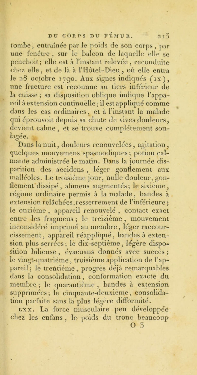 lombe, entraînée par le poids de son corps , par une fenêtre , sur le balcon de laquelle elle se penchoil; elle est à l’instant relevée, reconduite chez elle, et de là à l’Hôtel-Dieu, où elle entra le 28 octobre 1790. Aux signes indiqués (ix), une fracture est reconnue au tiers inférieur de la cuisse ; sa disposition oblique indique l’appa- reil à extension continuelle ; il est appliqué comme dans les cas ordinaires, et à l’instant la malade qui éprouvoit depuis sa chute de vives douleurs, devient calme, et se trouve complètement sou- lagée. Dans la nuit, douleurs renouvelées, agitation, quelques mouvernens spasmodiques ; potion cal- mante administrée le matin. Dans la journée dis- parition des accidens , léger gonflement aux malléoles. Le troisième jour, nulle douleur, gon- flement'dissipé , alimens augmentés; le sixième, régime ordinaire permis à la malade, bandes à extension relâchées,resserrement de l’inférieure; le onzième , appareil renouvelé , contact exact entre les fragmens ; le treizième , mouvement inconsidéré imprimé au membre, léger raccour- cissement, appareil réappliqué, bandes à exten- sion plus serrées; le dix-septième, légère dispo- sition bilieuse , évacuans donnés avec succès ; le vingt-quatrième, troisième application de l’ap- pareil; le trentième, progrès déjà remarquables dans la consolidation, conformation exacte du membre ; le quarantième , bandes à extension supprimées; le cinquante-deuxième, consolida- tion parfaite sans la plus légère difformité. lxx. La force musculaire peu développée chez les enfans , le poids du tronc beaucoup O 5