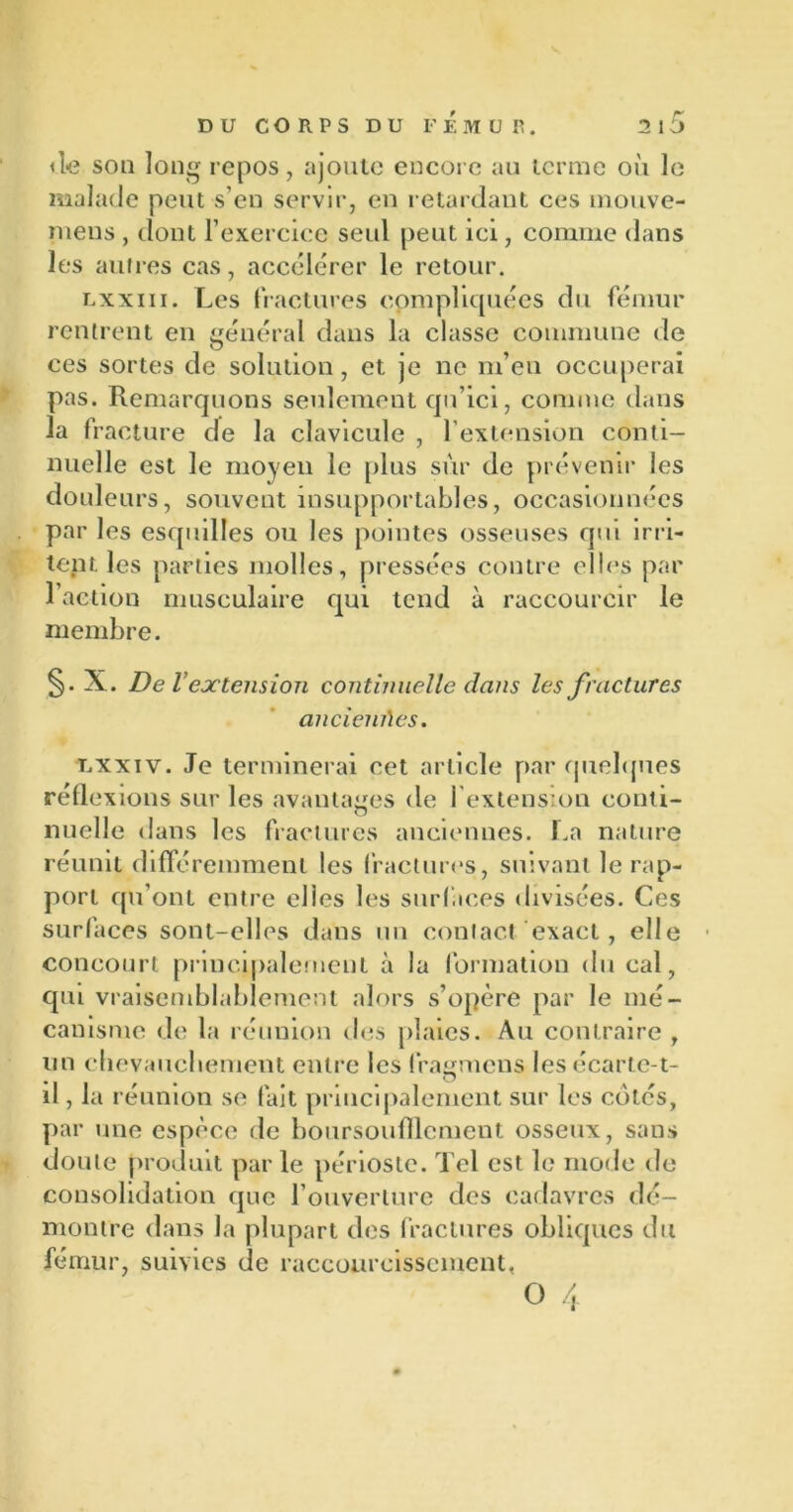 de son long repos, ajoute encore au terme où le malade peut s’en servir, en retardant ces mouve- mens , dont l’exercice seul peut ici, comme dans les autres cas, accélérer le retour. lxxiii. Les fractures compliquées du fémur rentrent en général dans la classe commune de ces sortes de solution, et je ne m’en occuperai pas. Remarquons seulement cjn’ici, comme dans la fracture de la clavicule , l’extension conti- nuelle est le moyen le plus sur de prévenir les douleurs, souvent insupportables, occasionnées par les esquilles ou les pointes osseuses qui irri- tent les parties molles, pressées contre elles par l’action musculaire qui tend à raccourcir le membre. §• X. De l’extension continuelle dans les fractures anciennes. Lxxiv. Je terminerai cet article par quelques réflexions sur les avantages de l’extension conti- nuelle dans les fractures anciennes. La nature réunit différemment les fractures, suivant le rap- port qu’ont entre elles les surfaces divisées. Ces surfaces sont-elles dans un contact exact, elle concourt principalement à la formation du cal, qui vraisemblablement alors s’opère par le mé- canisme de la réunion des plaies. Au contraire , un chevauchement entre les fragmens les écarte-t- il , la réunion se fait principalement sur les cotés, par une espèce de boursoufllcment osseux, sans doute produit par le périoste. Tel est le mode de consolidation que l’ouverture des cadavres dé- montre dans la plupart des fractures obliques du fémur, suivies de raccourcissement,