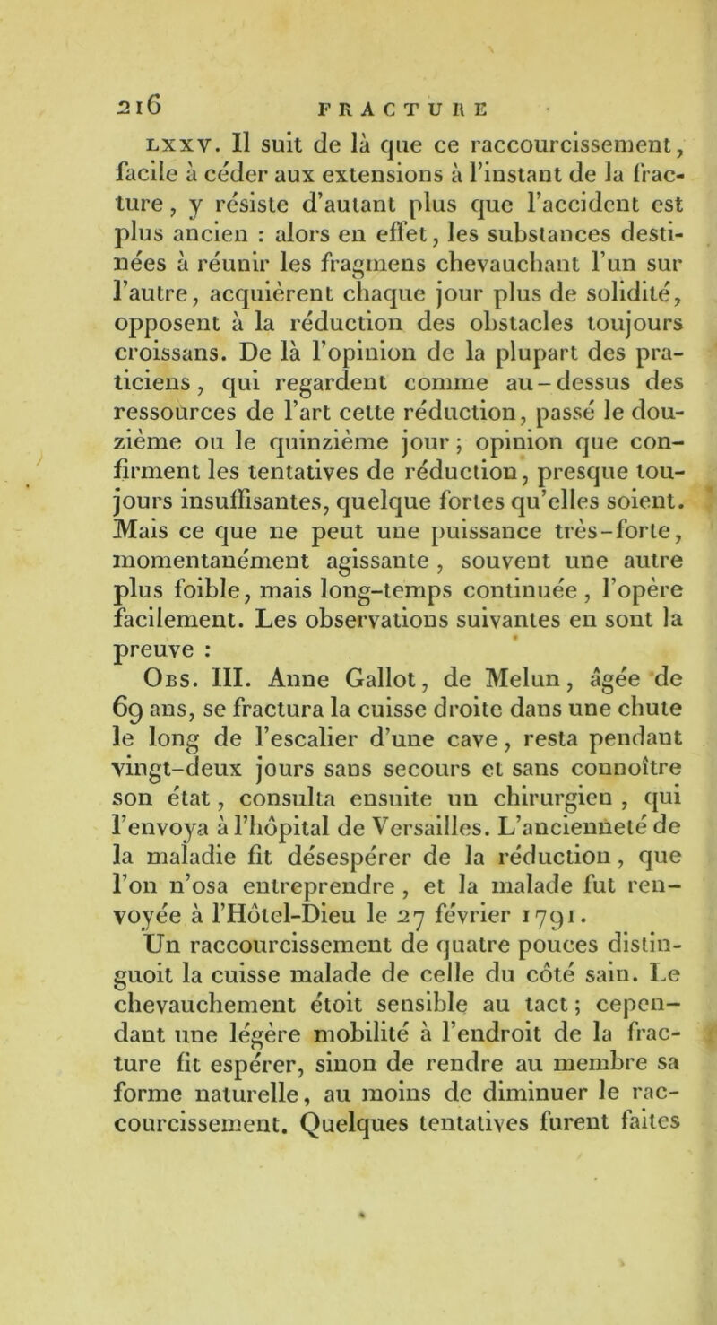 lxxv. Il suit de là que ce raccourcissement, facile à céder aux extensions à l’instant de la frac- ture , y résiste d’autant plus que l’accident est plus ancien : alors en effet, les substances desti- nées à réunir les frasmens chevauchant l’un sur O l’autre, acquièrent chaque jour plus de solidité, opposent à la réduction des obstacles toujours croissans. De là l’opinion de la plupart des pra- ticiens , qui regardent comme au-dessus des ressources de l’art cette réduction, passé le dou- zième ou le quinzième jour ; opinion que con- firment les tentatives de réduction, presque tou- jours insuffisantes, quelque fortes qu’elles soient. Mais ce que ne peut une puissance très-forte, momentanément agissante , souvent une autre plus foible, mais long-temps continuée, l’opère facilement. Les observations suivantes en sont la preuve : Obs. III. Anne Gallot, de Melun, âgée de 69 ans, se fractura la cuisse droite dans une chute le long de l’escalier d’une cave, resta pendant vingt-deux jours sans secours et sans connoître son état, consulta ensuite un chirurgien , qui l’envoya à l’hôpital de Versailles. L’ancienneté de la maladie fit désespérer de la réduction , que l’on n’osa entreprendre , et la malade fut ren- voyée à l’Hôtel-Dieu le 27 février 1791. Un raccourcissement de quatre pouces dislin- guoit la cuisse malade de celle du côté saiu. Le chevauchement étoit sensible au tact ; cepen- dant une légère mobilité à l’endroit de la frac- ture fit espérer, sinon de rendre au membre sa forme naturelle, au moins de diminuer le rac- courcissement. Quelques tentatives furent faites