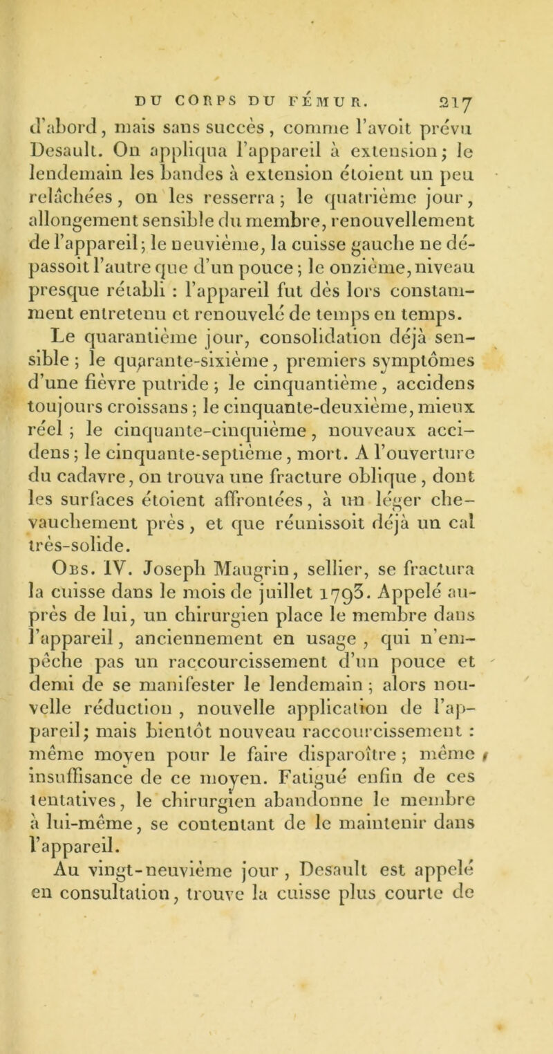 d’abord, mais sans succès , comme l’avoit prévu Desaull. On appliqua l’appareil à extension; le lendemain les bandes à extension éloient un peu relâchées, on les resserra ; le quatrième jour, allongement sensible du membre, renouvellement de l’appareil; le neuvième, la cuisse gauche ne dé- passoit l’autre que d’un pouce ; le onzième, niveau presque rétabli : l’appareil fut dès lors constam- ment entretenu et renouvelé de temps en temps. Le quarantième jour, consolidation déjà sen- sible ; le quarante-sixième, premiers symptômes d’une fièvre putride ; le cinquantième , accidens toujours croissans ; le cinquante-deuxième, mieux réel ; le cinquante-cinquième, nouveaux acci- dens ; le cinquante-septième, mort. A l’ouverture du cadavre, on trouva une fracture oblique , dont les surfaces étoient affrontées, à un léger che- vauchement près, et que réunissoit déjà un cal très-solide. Obs. IV. Joseph Maugrin, sellier, se fractura la cuisse dans le mois de juillet 1793. Appelé au- près de lui, un chirurgien place le membre dans l’appareil, anciennement en usage , qui n’em- pêche pas un raccourcissement d’un pouce et demi de se manifester le lendemain ; alors nou- velle réduction , nouvelle application de l’ap- pareil; mais bientôt nouveau raccourcissement : même moyen pour le faire disparoître ; même # insuffisance de ce moyen. Fatigué enfin de ces tentatives, le chirurgien abandonne le membre à lui-même, se contentant de le maintenir dans l’appareil. Au vingt-neuvième jour, Desault est appelé en consultation, trouve la cuisse plus courte de