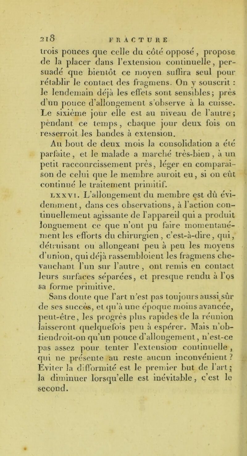 trois pouces que celle du côté opposé, propose de la placer dans l'extension continuelle, per- suadé que bientôt ce moyen suffira seul pour rétablir le contact des fragmens. On y souscrit : le lendemain déjà les effets sont sensibles; près d’un pouce d’allongement s’observe à la cuisse. Le sixième jour elle est au niveau de l’autre; pendant ce temps, chaque jour deux fois on resserroit les bandes à extension. Au bout de deux mois la consolidation a été parfaite, et le malade a marché très-bien, à un petit raccourcissement près, léger en comparai- son de celui que le membre auroit eu, si on eût continué le traitement primitif. lxxvi. L’allongement du membre est dû évi- demment, dans ces observations, à l’action con- tinuellement agissante de l’appareil qui a produit longuement ce que n’ont pu faire momentané- ment les efforts du chirurgien , c’est-à -dire, qui, détruisant ou allongeant peu à peu les moyens d’union, qui déjà rassembloient les fragmens che- vauchant l’un sur l’autre , ont remis en contact leurs surfaces séparées, et presque rendu à l’os sa forme primitive. Sans doute que l’art n’est pas toujours aussi sûr de ses succès, et qu’à une époque moins avancée, peut-être, les progrès plus rapides de la réunion laisseront quelquefois peu à espérer. Mais 11’ob- tiendroit-on qu’un pouce d’allongement, n’est-ce pas assez pour tenter l’extension continuelle, qui ne présente au reste aucun inconvénient ? Éviter la difformité est le premier but de l’art j la diminuer lorsqu’elle est inévitable, c’est le second.