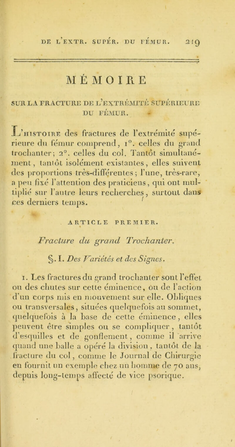 2,9 M É M O I Pl E SUR LA FRACTURE DE L EXTREMITE SUPERIEURE DU FÉMUR. ITiiistoire des fractures de l’extrémité supé- rieure du fémur comprend, i°. celles du grand trochanter; 2°. celles du col. Tantôt simultané- ment, tantôt isolément existantes, elles suivent des proportions très-différentes; l’une, très-rare, a peu fixé l’attention des praticiens, qui ont mul- tiplié sur l’autre leurs recherches, surtout dans ce s derniers temps. ARTICLE PREMIER. Fracture du grand Trochanter. §. I. Des Variétés et des Signes. i. Les fractures du grand trochanter sont l’effet ou des chutes sur celle éminence, ou de faction d’un corps mis en mouvement sur elle. Obliques ou transversales, situées quelquefois au sommet, quelquefois à la base de cette éminence, elles peuvent être simples ou se compliquer, tantôt d’esquilles et de gonflement, comme il arrive quand une balle a opéré la division, tantôt de la fracture du col, comme le Journal de Chirurgie en fournit un exemple chez un homme de 70 ans, depuis long-temps affecté de vice psorique.