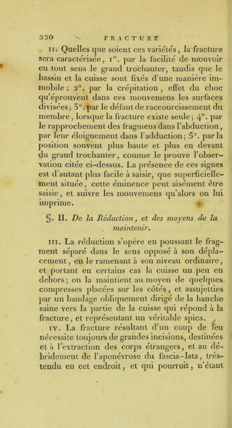 ii. Quelles que soient ces variétés, la fracture sera caractérisée, i°. par la facilité de mouvoir en tout sens le grand trochanter, tandis que le bassin et la cuisse sont fixés d’une manière im- mobile ; 2°. par la crépitation , effet du choc qu’éprouvent dans ces mouvemens les surfaces divisées; 5°. par le défaut de raccourcissement du membre, lorsque la fracture existe seule; 4°* Pai> le rapprochement des fragmensdaus l’abduction, par leur éloignement dans l’adduction; 5°. parla position souvent plus haute et plus en devant du grand trochanter, comme le prouve l’obser- vation citée ci-dessus. La présence de ces signes est d’autant plus facile à saisir, que superficielle- ment située, cette éminence peut aisément être saisie, et suivre les mouvemens qu’alors on lui imprime. II. De la Réduction , et des moyens de la , maintenir. ni. La réduction s’opère en poussant le frag- ment séparé dans le sens opposé à son dépla- cement, en le ramenant à son niveau ordinaire, et portant en certains cas la cuisse un peu en dehors ; on la maintient au moyen de quelques compresses placées sur les côtés, et assujetties par un bandage obliquement dirigé de la hanche saine vers la partie de la cuisse qui répond à la fracture, et représentant un véritable spica. ^ iy. La fracture résultant d’un coup de feu nécessite toujours de grandes incisions, destinées et à l’extraction des corps étrangers, et au dé- bridemcnt de l’aponévrose du fascia-lata, très- tendu en cet endroit, et qui pourroit, n’étant