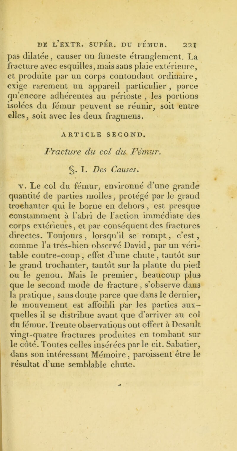 pas dilatée, causer un funeste étranglement. La fracture avec esquilles, mais sans plaie extérieure, et produite par un corps contondant ordinaire, exige rarement un appareil particulier , parce qu encore adhérentes au périoste , les portions isolées du fémur peuvent se réunir, soit entre elles, soit avec les deux fragmens. ARTICLE SECOND. Fracture du col du Fémur. §. I. Des Causes. % Y. Le col du fémur, environné d’une grande quantité de parties molles, protégé par le grand trochanter qui le borne en dehors , est presque constamment à l’abri de l’action immédiate des corps extérieurs, et par conséquent des fractures directes. Toujours , lorsqu’il se rompt, c’est , comme l’a très-bien observé David, par un véri- table contre-coup, effet d’une chute, tantôt sur le grand trochanter, tantôt sur la plante du pied ou le genou. Mais le premier, beaucoup plus que le second mode de fracture, s’observe dans la pratique, sans doute parce que dans le dernier, le mouvement est affoibli par les parties aux- quelles il se distribue avant que d’arriver au col du fémur. Trente observations ont offert à Desault vingt-quatre fractures produites en tombant sur le côté. Toutes celles insérées par le cit. Sabatier, dans son intéressant Mémoire, paroissent être le résultat d’une semblable chute.
