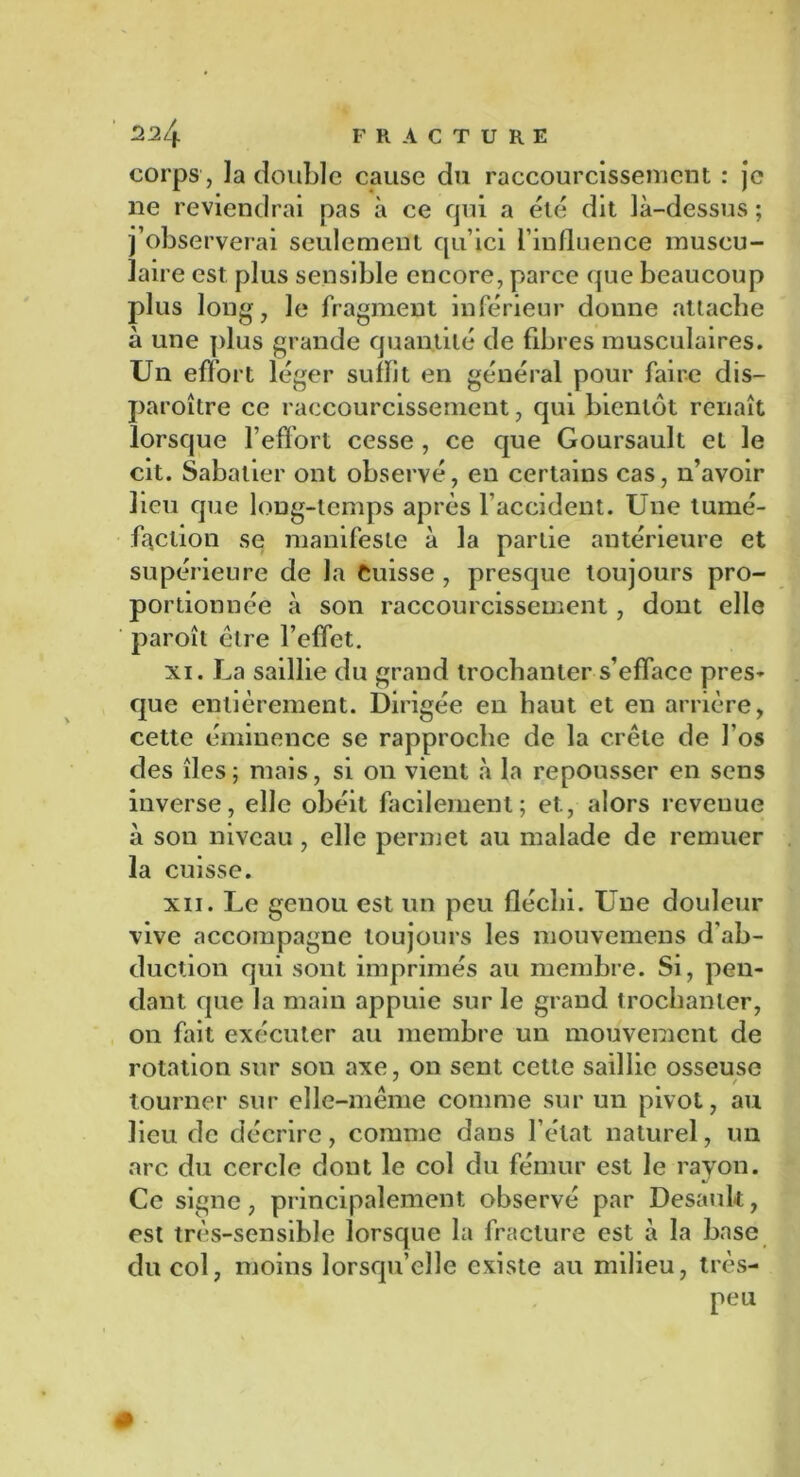 corps, ]a double cause du raccourcissement : je ne reviendrai pas à ce qui a été dit là-dessus ; j’observerai seulement qu’ici l’influence muscu- laire est plus sensible encore, parce que beaucoup plus long, le fragment inférieur donne attache à une plus grande quantité de fibres musculaires. Un effort léger suffit en général pour faire dis— paroître ce raccourcissement, qui bientôt renaît lorsque l’effort cesse , ce que Goursault et le cit. Sabatier ont observé, en certains cas, n’avoir lieu que long-temps après l’accident. Une tumé- faction se manifeste à la partie antérieure et supérieure de la Cuisse , presque toujours pro- portionnée à son raccourcissement, dont elle paroîl être l’effet. xi. La saillie du grand trochanter s’efface pres- que entièrement. Dirigée en haut et en arrière, cette éminence se rapproche de la crête de l'os des îles; mais, si on vient à la repousser en sens inverse, elle obéit facilement; et., alors revenue à son niveau , elle permet au malade de remuer la cuisse. xn. Le genou est un peu fléchi. Une douleur vive accompagne toujours les mouvemens d’ab- duction qui sont imprimés au membre. Si, pen- dant que la main appuie sur le grand trochanter, on fait exécuter au membre un mouvement de rotation sur son axe, on sent celte saillie osseuse tourner sur elle-même comme sur un pivot, au lieu de décrire, comme dans l’état naturel, un arc du cercle dont le col du fémur est le rayon. Ce signe, principalement observé par Desauk, est très-sensible lorsque la fracture est à la base du col, moins lorsqu’elle existe au milieu, très- peu