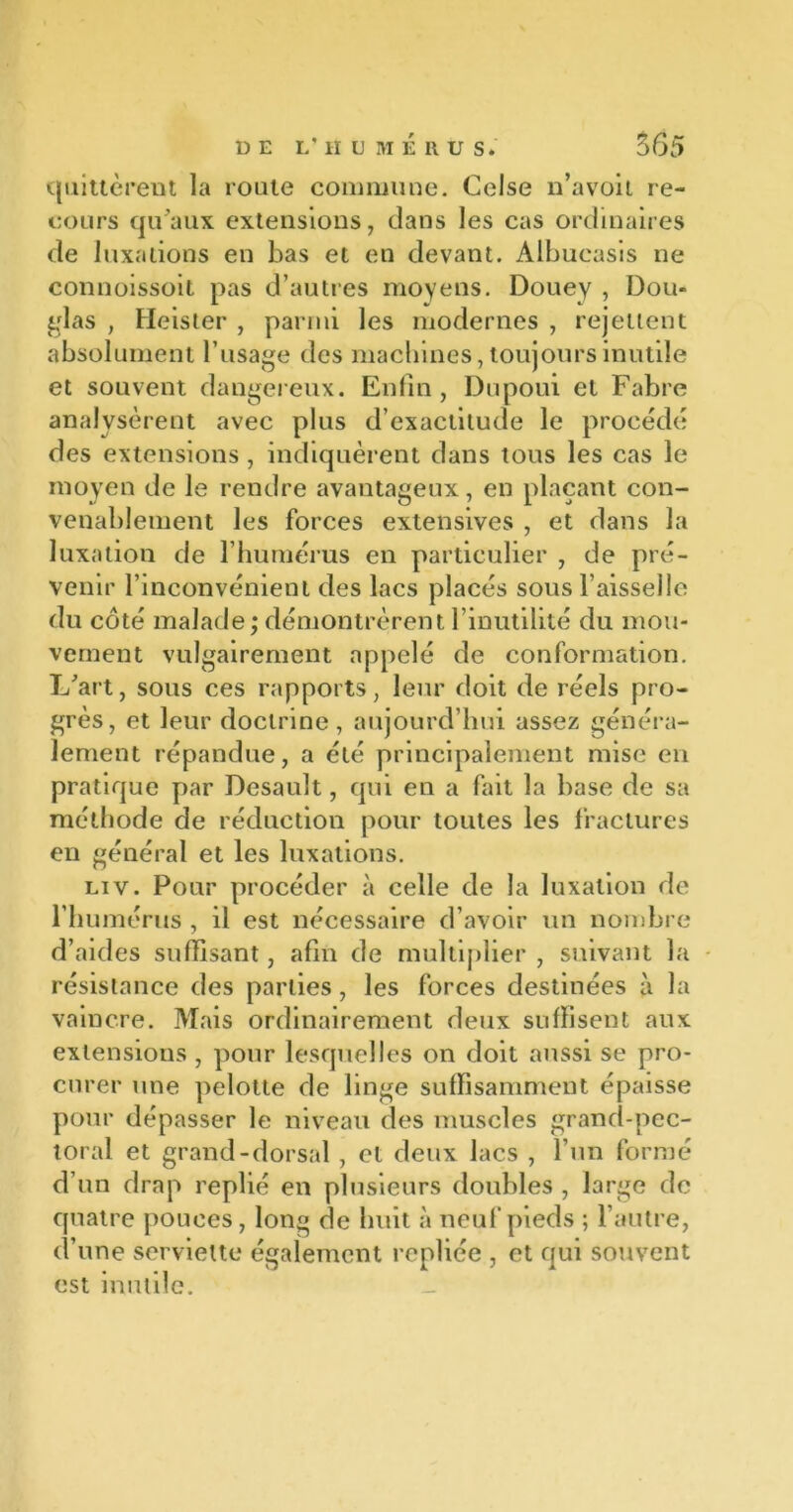 quittèrent la route commune. Celse n’avoit re- cours qu’aux extensions, dans les cas ordinaires de luxations en bas et en devant. Albucasis ne connoissoit pas d’autres moyens. Douev , Dou- blas , Heister , parmi les modernes , rejettent absolument l’usage des machines, toujours inutile et souvent dangereux. Enfin, Dupoui et Fabre analysèrent avec plus d’exactitude le procédé des extensions, indiquèrent dans tous les cas le moyen de le rendre avantageux, en plaçant con- venablement les forces extensives , et dans la luxation de l’humérus en particulier , de pré- venir l’inconvénient des lacs placés sous l’aisselle du côté malade ; démontrèrent l’inutilité du mou- vement vulgairement appelé de conformation. L’art, sous ces rapports, leur doit de réels pro- grès, et leur doctrine, aujourd’hui assez généra- lement répandue, a été principalement mise en pratique par Desault, qui en a fait la base de sa méthode de réduction pour toutes les fractures en général et les luxations. Liv. Pour procéder à celle de la luxation de l’humérus , il est nécessaire d’avoir un nombre d’aides suffisant, afin de multiplier , suivant la résistance des parties, les forces destinées à la vaincre. Mais ordinairement deux suffisent aux extensions , pour lesquelles on doit aussi se pro- curer une pelotte de linge suffisamment épaisse pour dépasser le niveau des muscles grand-pec- toral et grand-dorsal , et deux lacs , l’un formé d’un drap replié en plusieurs doubles , large de quatre pouces, long de huit à neuf pieds ; l’autre, d’une serviette également repliée , et qui souvent est inutile. _