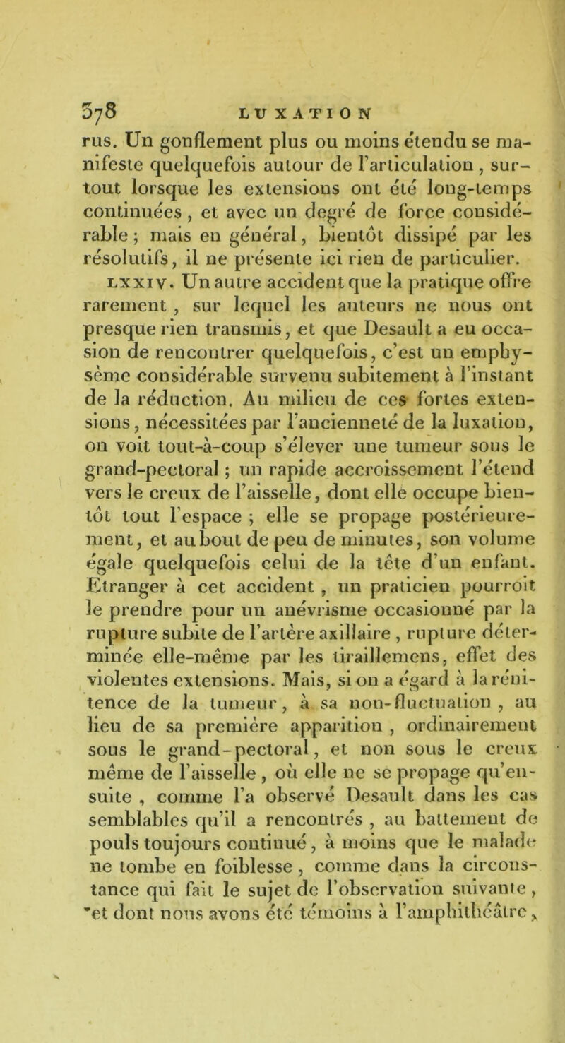 rus. Un gonflement plus ou moins étendu se ma- nifeste quelquefois autour de l’articulation , sur- tout lorsque les extensious ont été long-temps continuées , et avec un degré de force considé- rable ; mais en général, bientôt dissipé par les résolutifs, il 11e présente ici rien de particulier. lxxiv. Un autre accident que la pratique offre rarement , sur lequel les auteurs ne nous ont presque rien transmis, et que Desault a eu occa- sion de rencontrer quelquefois, c’est un emphy- sème considérable survenu subitement à 1 instant de la réduction. Au milieu de ces fortes exten- sions , nécessitées par l’ancienneté de la luxation, on voit tout-à-coup s’élever une tumeur sous le grand-pectoral ; un rapide accroissement l’étend vers le creux de l’aisselle, dont elle occupe bien- tôt tout l'espace ; elle se propage postérieure- ment, et au bout de peu de minutes, son volume égale quelquefois celui de la tète d’un enfant. Etranger à cet accident , un praticien pourrait le prendre pour un anévrisme occasionné par la rupture subite de l’artère axillaire , rupture déter- minée elle-même par les tiraillemens, effet des violentes extensions. Mais, si on a égard à la réni- tence de la tumeur, à sa non-fluctuation , au lieu de sa première apparition , ordinairement sous le grand-pectoral, et non sous le creux même de l’aisselle , où elle ne se propage qu’en - suite , comme l’a observé Desault dans les cas semblables qu’il a rencontrés , au battement de pouls toujours continué, à moins que le malade 11e tombe en foiblesse, comme dans la circons- tance qui fait le sujet de l’observation suivante, ’et dont nous avons été témoins à l’amphithéâtre y