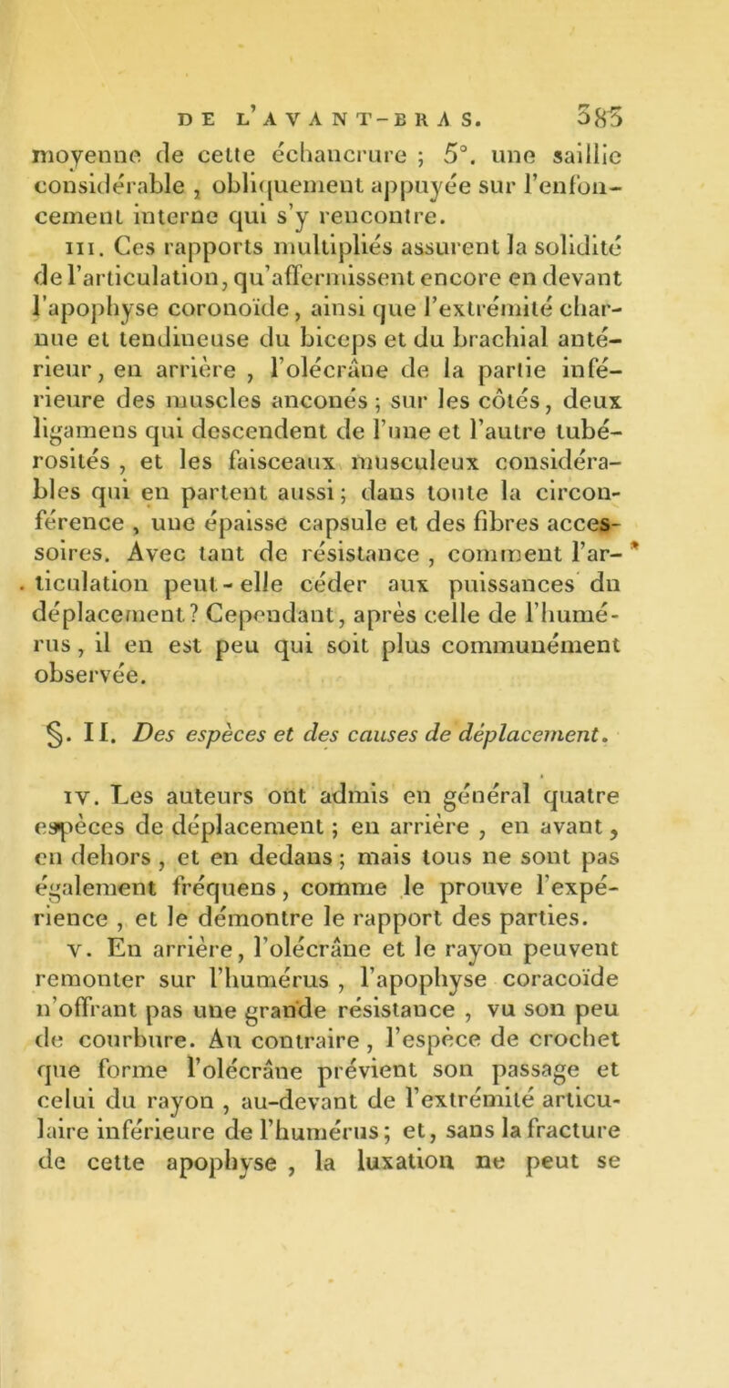 moyenne de celte échancrure ; 5°. une saillie considérable , obliquement appuyée sur renfon- cement interne qui s’y rencontre. ni. Ces rapports multipliés assurent la solidité de l’articulation, qu’affermissent encore en devant l’apophyse coronoide, ainsi que l’extrémité char- nue et tendineuse du biceps et du brachial anté- rieur, en arrière , l’olécrane de la partie infé- rieure des muscles anconés ; sur les côtés, deux ligamens qui descendent de l’une et l’autre tubé- rosités , et les faisceaux musculeux considéra- bles qui en partent aussi; dans toute la circon- férence , une épaisse capsule et des fibres acces- soires. Avec tant de résistance , comment l’ar- * . ticulation peut-elle céder aux puissances du déplacement? Cependant, après celle de l’humé- rus , il en est peu qui soit plus communément observée. §. II. Des espèces et des causes de déplacement. iv. Les auteurs ont admis en général quatre espèces de déplacement ; en arrière , en avant, en dehors , et en dedans ; mais tous ne sont pas également fréquens, comme le prouve l’expé- rience , et le démontre le rapport des parties. v. En arrière, l’olécrane et le rayon peuvent remonter sur l’humérus , l’apophyse coracoïde n'offrant pas une grande résistance , vu son peu de courbure. Au contraire, l’espèce de crochet que forme l’olécrane prévient son passage et celui du rayon , au-devant de l’extrémité articu- laire inférieure de l’humérus; et, sans la fracture de cette apophyse , la luxation ne peut se