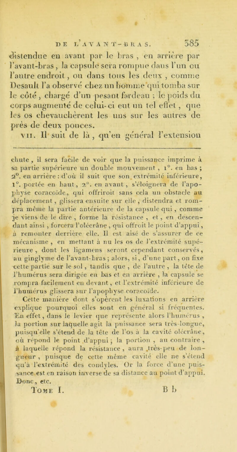 (Üstcndue en avant par le bras , en arrière par l’avant-bras, la capsule sera rompue dans l’un ou l’autre endroit, ou dans tous les deux , comme Desault l’a observé chez un homme Vpn tomba sur le coté, chargé d’un pesant fardeau ; le poids du corps augmenté de celui-ci eut un tel effet, que les os chevauchèrent les uns sur les autres de près de deux pouces. vu. Il suit de là, qu’en général l’extension chute , il sera facile de voir que la puissance imprime à sa partie supérieure un double mouvement , i°. en bas ; 2°. en arrière : d’où il suit que son extrémité inférieure, 1°. portée en haut, ?.°. en avant, s’éloignera de l'apo- physe coracoïde, qui offriroit sans pela un obstacle au déplacement, glissera ensuite sur elle , distendra et rom- pra même la partie antérieure de la capsule qui, comme je viens de le dbe , forme la résistance , et , en descen- dant ainsi , forcera l’oléerânp , qui offroit le point d’appui, à remonter derrière elle. Il est aisé de s’assurer de ce mécanisme , en mettant à nu les os de l’extrémité supé- rieure , dont les ligamens seront cependant conservés, au ginglyme de l’avant-bras ; alors, si, d’une part, on fixe telle partie sur le sol , tandis que , de l’autre , la tète de l’humérus sera dirigée en bas et en arrière , la capsule se rompra facilement en devant, et l’extrémité inférieure de l’humérus glissera sur l’apophyse coracoïde. Celte manière dont s’opèrent les luxations en arrière explique pourquoi elles sont en général si fréquentes. En effet, dans le levier que représente alors l’humérus , la portion sur laquelle agit la puissance sera très-longue, puisqu’elle s’étend de la tête de l’os à la cavité olccrâne, où répond le point d’appui ; la portion , au contraire , à laquelle répond la résistance , aura .très-peu de lon- gueur , puisque de cette même cavité elle ne s’étend qu’à l’extrémité des condyles. Or la force d’une puis- sance est en raison inverse de sa distance au point d’appui. Donc, etc. Tome I. B h