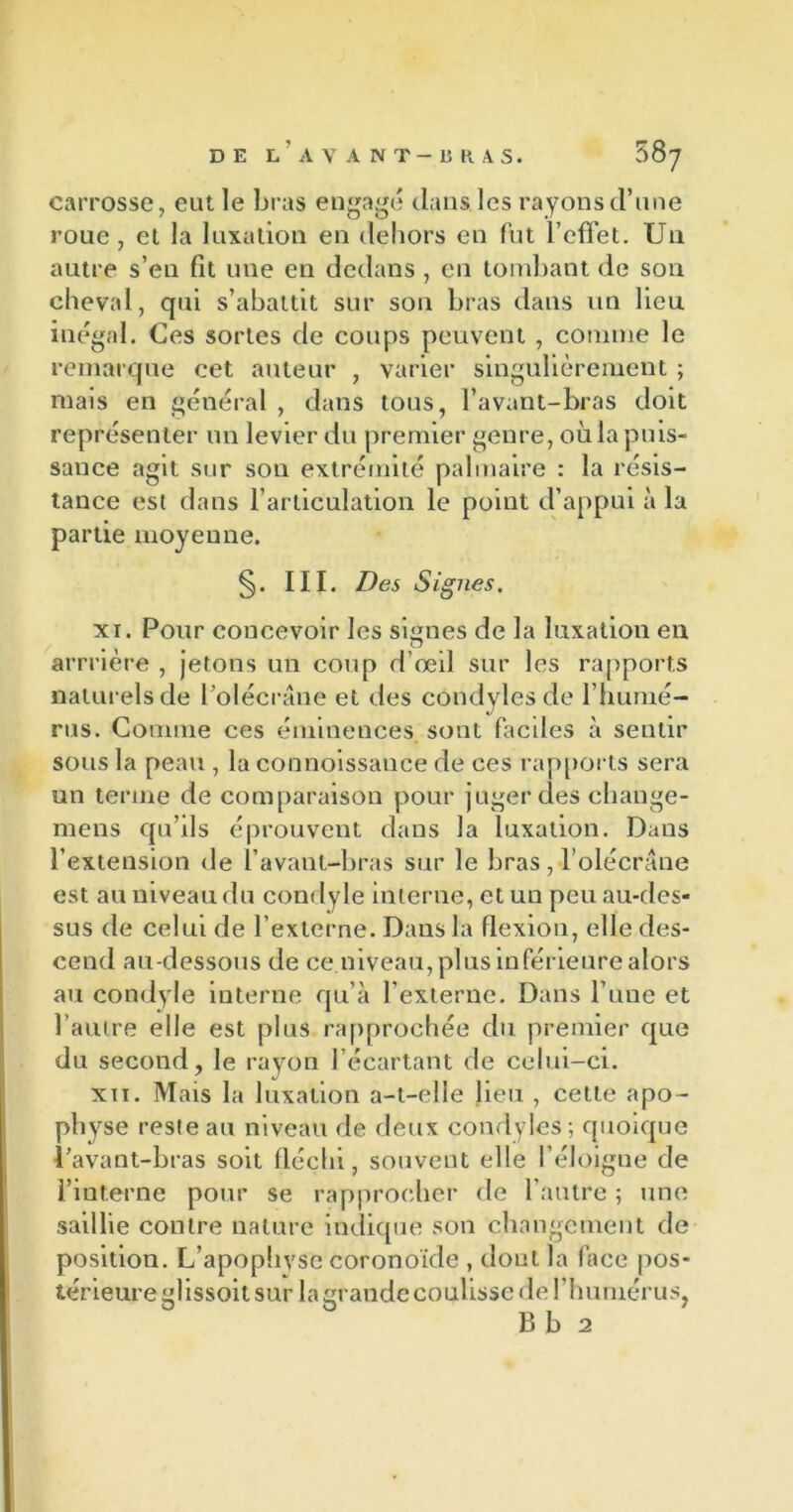 carrosse, eut le bras engagé clans les rayons d’une roue, et la luxation en dehors en fut l’effet. U11 autre s’en fit une en dedans, en tombant de son cheval, qui s’abattit sur son bras dans un lien inégal. Ces sortes de coups peuvent , connue le remarque cet auteur , varier singulièrement ; mais en général , dans tous, l’avant-bras doit représenter un levier du premier genre, où la puis- sance agit sur son extrémité palmaire : la résis- tance est dans l’articulation le point d’appui à la partie moyenne. §. III. Des Signes. xi. Pour concevoir les signes de la luxation en arrrière , jetons un coup d’œil sur les rapports naturels de l’olécrane et des condyles de l’humé- rus. Comme ces éminences, sont faciles à sentir sous la peau , la connoissance de ces rapports sera un terme de comparaison pour juger des cliange- mens qu’ils éprouvent dans la luxation. Dans l’extension de l'avant-bras sur le bras , l’olécrane est au niveau du condyle interne, et un peu au-des- sus de celui de l’externe. Dans la flexion, elle des- cend au-dessous de ce niveau, plus inférieure alors au condyle interne qu’à l’externe. Dans l’une et l’autre elle est plus rapprochée du premier cpie du second, le rayon l’écartant de celui-ci. xii. Mais la luxation a-t-elle lieu , cette apo- physe reste au niveau de deux condyles; quoique l’avant-bras soit fléchi, souvent elle l’éloigne de l’interne pour se rapprocher de l'autre ; une saillie contre nature indique son changement de position. L’apophvsc coronoïde , dont la lace pos- térieure glissoit sur la grande coulisse de l’humérus, B b 2