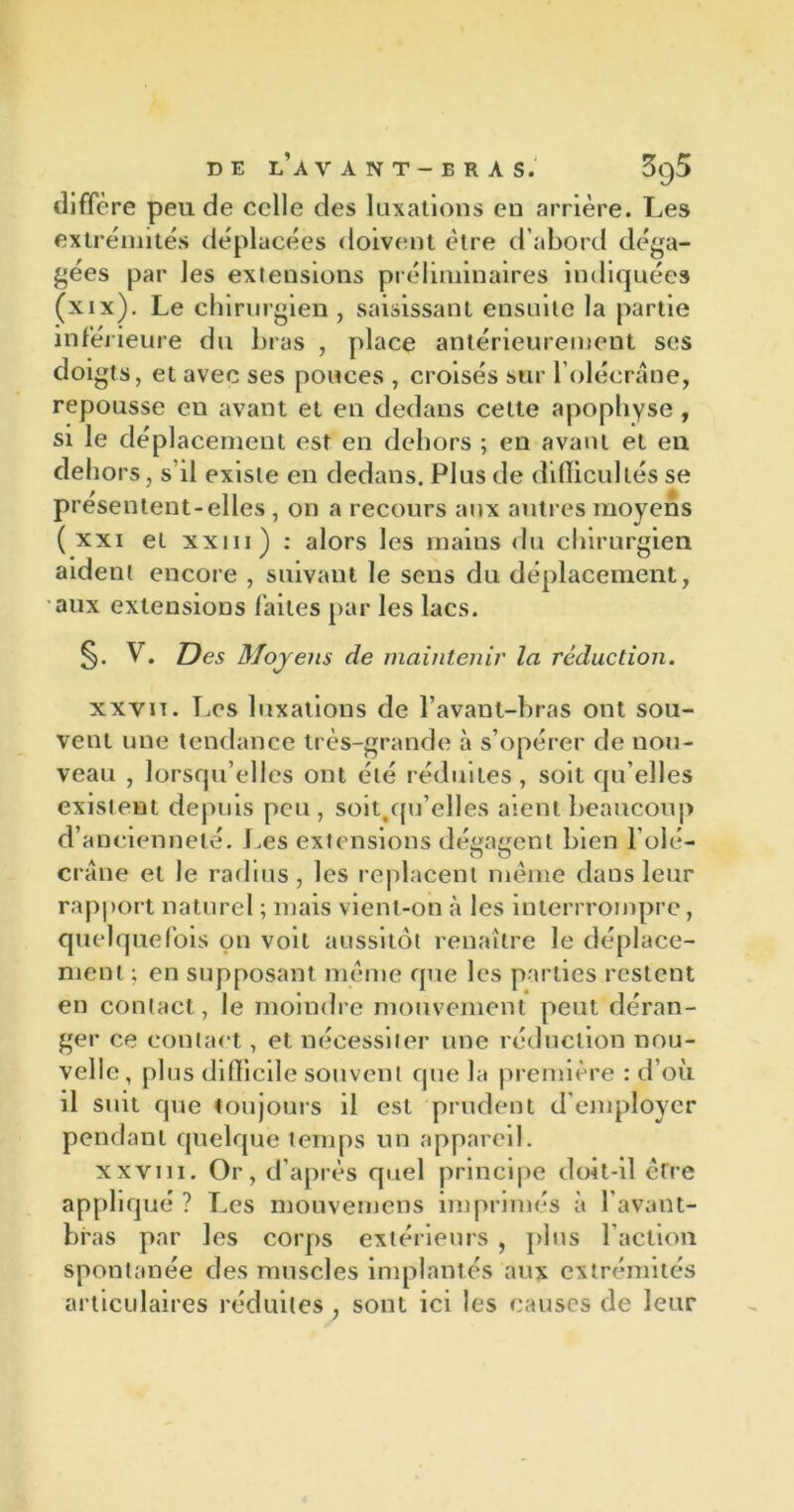 diffère peu de celle des luxations en arrière. Les extrémités déplacées doivent être d’abord déga- gées par les extensions préliminaires indiquées (xix). Le chirurgien , saisissant ensuite la partie inférieure du bras , place antérieurement ses doigts, et avec ses pouces , croisés sur l’olécrane, repousse eu avant et en dedans cette apophyse, si le déplacement est en dehors ; en avant et en dehors, s'il existe en dedans. Plus de difficultés se présentent-elles , on a recours aux autres moyens ( xxi et xxm ) : alors les mains du chirurgien aident encore , suivant le sens du déplacement, aux extensions faites par les lacs. §. V. Des Moyens de maintenir la réduction. xxvn. Los luxations de l’avant-bras ont sou- vent une tendance très-grande à s’opérer de nou- veau , lorsqu’elles ont été réduites, soit qu'elles existent depuis peu , soit/pi’elles aient beaucoup d’ancienneté. Les extensions dégagent bien l’olé— crâne et le radius, les replacent même dans leur rapport naturel ; mais vient-on à les interrrompre, quelquefois on voit aussitôt renaître le déplace- ment ; en supposant même que les parties restent en contact, le moindre mouvement peut déran- ger ce contact, et nécessiter une réduction nou- velle, plus difficile souvent que la première : d’où il suit que toujours il est prudent d employer pendant quelque temps un appareil. xxviii. Or, d’après quel principe doit-il être appliqué? Les mouvemens imprimés à l’avant- bras par les corps extérieurs , pins l’action spontanée des muscles implantés aux extrémités articulaires réduites, sont ici les causes de leur