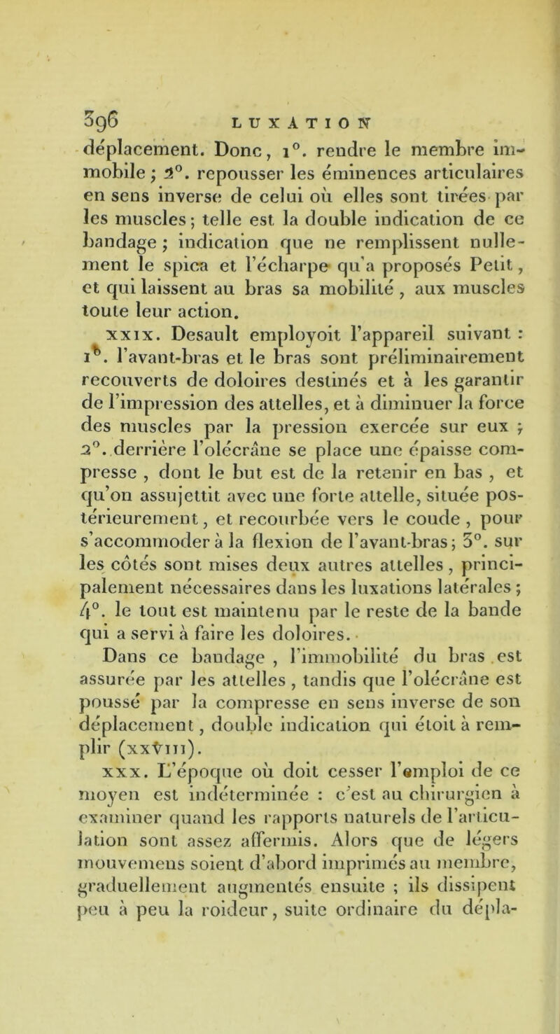 déplacement. Donc, i°. rendre le membre im- mobile ; 2°. repousser les éminences articulaires en sens inverse de celui où elles sont tirées par les muscles ; telle est, la double indication de ce bandage ; indication que ne remplissent nulle- ment le spica et l’écharpe qu'a proposés Petit, et qui laissent au bras sa mobilité , aux muscles toute leur action. xxix. Desault employoit l’appareil suivant : i^. l’avant-bras et le bras sont préliminairement recouverts de doloires destinés et à les garantir de l’impression des attelles, et à diminuer la force des muscles par la pression exercée sur eux } 2°. derrière l’olécrane se place une épaisse com- presse , dont le but est de la retenir en bas , et qu’on assujettit avec une forte attelle, située pos- térieurement , et recourbée vers le coude , pour s’accommoder à la flexion de l’avant-bras; 5°. sur les cotés sont mises deux autres attelles, princi- palement nécessaires dans les luxations latérales ; 4°. le tout est maintenu par le reste de la bande qui a servi à faire les doloires. Dans ce bandage , l’immobilité du bras est assurée par les attelles , tandis que l’olécrane est poussé par la compresse en sens inverse de son déplacement, double indication qui éloit à rem- plir (xxtin). xxx. L’époque où doit cesser l’emploi de ce moyen est indéterminée : c'est au chirurgien à examiner quand les rapports naturels de l’articu- lation sont assez affermis. Alors que de légers mouvemens soient d’abord imprimés au membre, graduellement augmentés ensuite ; ils dissipent peu à peu la roideur, suite ordinaire du dépla-