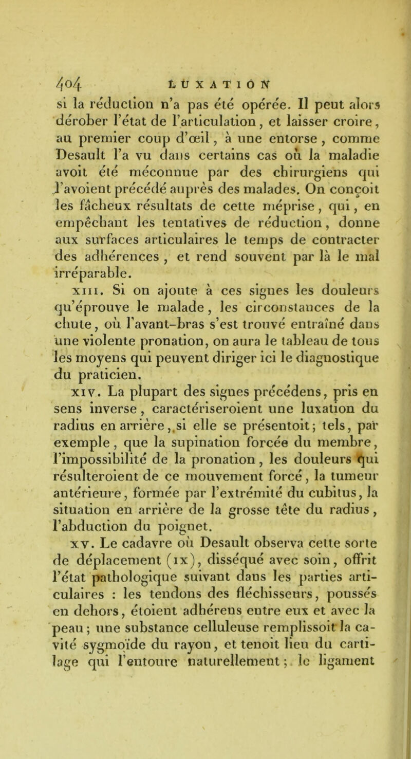 si la réduction n’a pas été opérée. Il peut alors dérober l’état de l’articulation, et laisser croire, au premier coup d’œil, à une entorse , comme Desault l’a vu dans certains cas ou la maladie avoit été méconnue par des chirurgiens qui J’avoient précédé auprès des malades. On conçoit les fâcheux résultats de cette méprise , qui, en empêchant les tentatives de réduction, donne aux surfaces articulaires le temps de contracter des adhérences , et rend souvent par là le mal irréparable. xiii. Si on ajoute à ces signes les douleurs qu’éprouve le malade , les circonstances de la chute, où l’avant-bras s’est trouvé entraîné dans une violente pronation, on aura le tableau de tous les moyens qui peuvent diriger ici le diagnostique du praticien. xiv. La plupart des signes précédens, pris en sens inverse, caractériseroient une luxation du radius en arrière,,si elle se présentoit; tels, par exemple, que la supination forcée du membre, l’impossibilité de la pronation, les douleurs qui résulteroient de ce mouvement forcé, la tumeur antérieure, formée par l’extrémité du cubitus, la situation en arrière de la grosse tête du radius, l’abduction du poignet. xv. Le cadavre où Desault observa cette sorte de déplacement (ix), disséqué avec soin, offrit l’état pathologique suivant dans les parties arti- culaires : les tendons des fléchisseurs, poussés en dehors, étoient adhéreus eutre eux et avec la peau; une substance celluleuse remplissoit la ca- vité sygmoïde du rayon, et tenoit lieu du carti- lage qui l’entoure naturellement le ligament