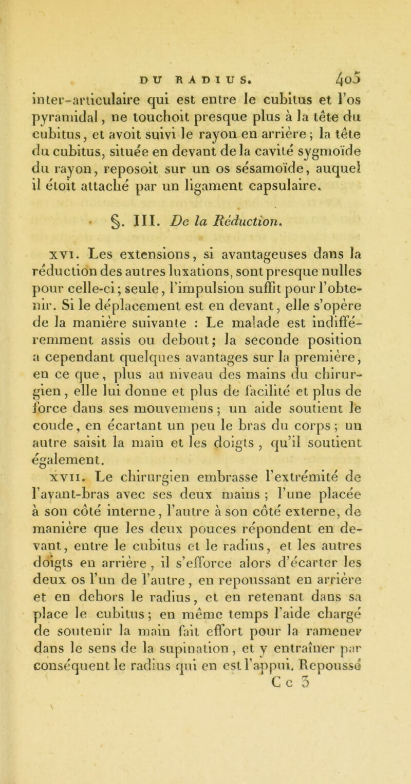 inter-articulaire qui est entre le cubitus et l’os pyramidal, ne touchoit presque plus à la tête du cubitus, et avoit suivi le rayon en arrière ; la tête du cubitus, située en devant delà cavité sygmoïde du rayon, reposoit sur un os sésamoïde, auquel il éloit attaché par un ligament capsulaire. III. De la Réduction. xvi. Les extensions, si avantageuses dans la réduction des autres luxations, sont presque nulles pour celle-ci ; seule, l’impulsion suffit pour l’obte- nir. Si le déplacement est en devant, elle s’opère de la manière suivante : Le malade est indiffé- remment assis ou debout; la seconde position a cependant quelques avantages sur la première, en ce que, plus au niveau des mains du chirur- gien, elle lui donne et plus de facilité et plus de force dans ses mouvemens ; un aide soutient le coude, en écartant un peu le bras du corps; un autre saisit la main et les doigts , qu’il soutient également. xvii. Le chirurgien embrasse l’extrémité de l’avant-bras avec ses deux mains ; l’une placée à son coté interne, l’autre à son côté externe, de manière que les deux pouces répondent en de- vant, entre le cubitus et le radius, et les autres doigts en arrière , il s’efforce alors d’écarter les deux os l’un de l’autre, en repoussant en arrière et en dehors le radius, et en retenant dans sa place le cubitus; en même temps l'aide chargé de soutenir la main fait effort pour la ramener dans le sens de la supination, et y entraîner par conséquent le radius qui en est l’appui. Repoussé s'* r* le >1