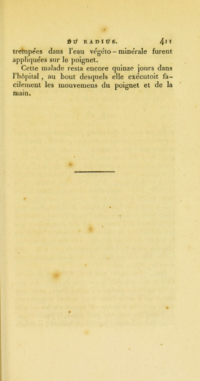 trempées dans l’eau végéto - minérale furent appliquées sur le poignet. Cette malade resta encore quinze jours dans l’hôpital , au bout desquels elle exécutoit fa- cilement les mouvemens du poignet et de la main.