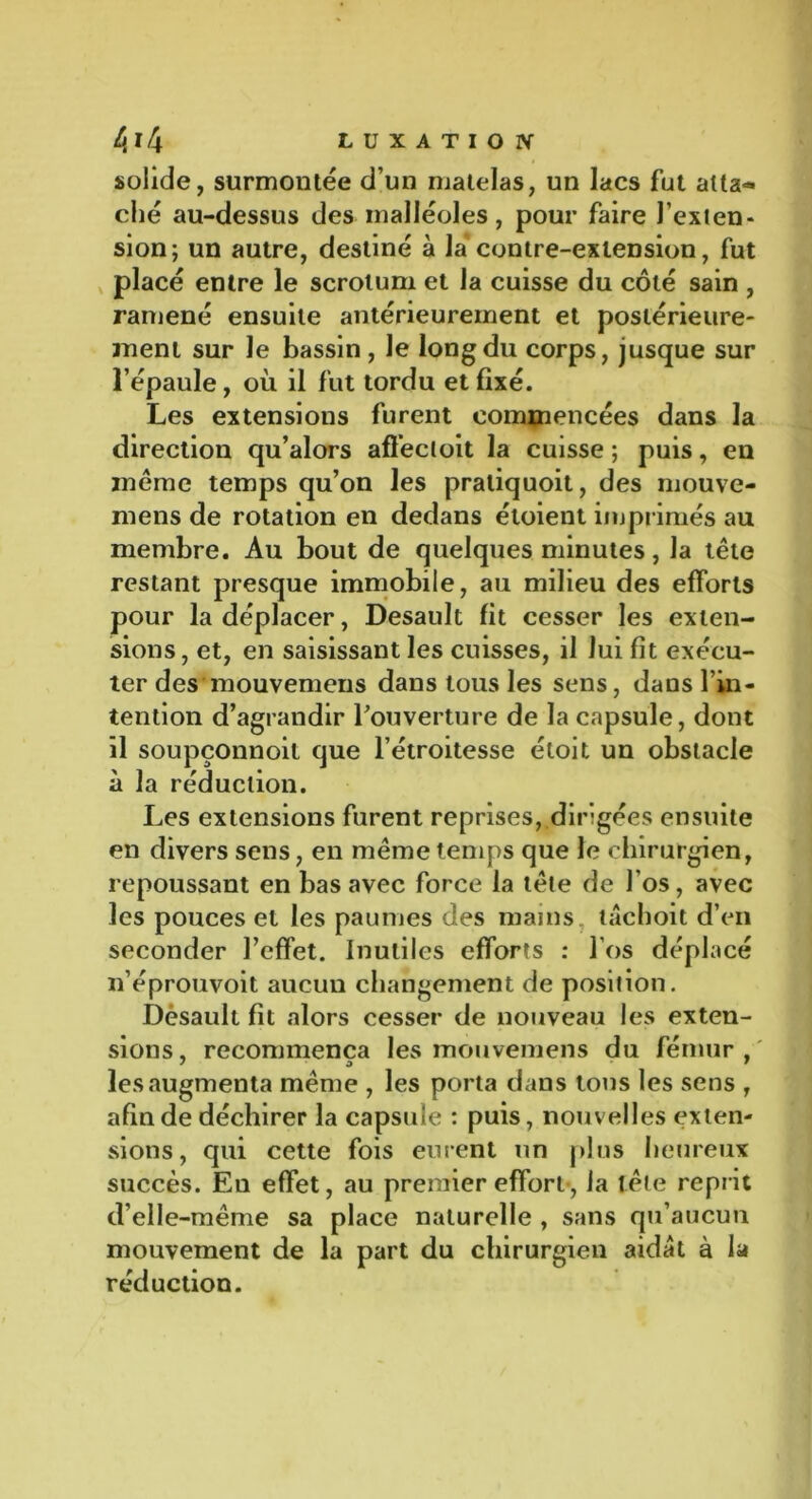 solide, surmontée d’un matelas, un lacs fut atta- ché au-dessus des malléoles, pour faire l’exten- sion; un autre, destiné à la contre-extension, fut placé entre le scrotum et la cuisse du côté sain , ramené ensuite antérieurement et postérieure- ment sur le bassin, le long du corps, jusque sur l’épaule, où il fut tordu et fixé. Les extensions furent commencées dans la direction qu’alors affecloit la cuisse ; puis, en meme temps qu’on les pratiquoit, des mouve- ments de rotation en dedans étoient imprimés au membre. Au bout de quelques minutes, la tête restant presque immobile, au milieu des efforts pour la déplacer, Desault fit cesser les exten- sions, et, en saisissant les cuisses, il lui fît exécu- ter des mouvemens dans tous les sens, dans l’in- tention d’agrandir l'ouverture de la capsule, dont il soupçonnoit que l’étroitesse étoit un obstacle à la réduction. Les extensions furent reprises, dirigées ensuite en divers sens, en même temps que le chirurgien, repoussant en bas avec force la tête de l’os, avec les pouces et les paumes des mains, tâchoit d’en seconder l’effet. Inutiles efforts : l’os déplacé n’éprouvoit aucun changement de position. Dèsault fit alors cesser de nouveau les exten- sions, recommença les mouvemens du fémur, les augmenta même , les porta dans tons les sens , afin de déchirer la capsule : puis, nouvelles exten- sions, qui cette fois eurent un plus heureux succès. En effet, au premier effort-, la tête reprit d’elle-même sa place naturelle , sans qu’aucun mouvement de la part du chirurgien aidat à la réduction.