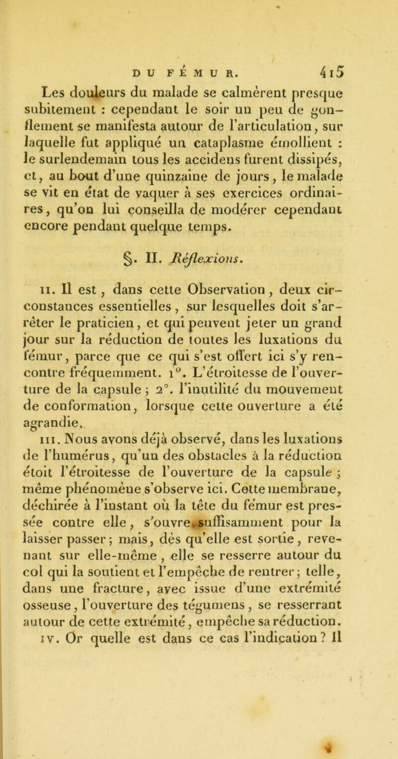 Les douleurs du malade se calmèrent presque subitement : cependant le soir un peu de gon- flement se manifesta autour de l’articulation, sur laquelle fut applique un cataplasme émollient : le surlendemain tous les accidens furent dissipés, et, au haut d’une quinzaine de jours, le malade se vit en état de vaquer à ses exercices ordinai- res, qu’on lui conseilla de modérer cependant encore pendant quelque temps. §. II. .Réflexions. il. Il est, dans cette Observation , deux cir- constances essentielles , sur lesquelles doit s’ar- rêter le praticien, et qui peuvent jeter un grand jour sur la réduction de toutes les luxations du fémur, parce que ce qui s’est offert ici s’y ren- contre fréquemment. i°. L’étroitesse de l’ouver- ture de la capsule ; 2°. l’inutilité du mouvement de conformation, lorsque cette ouverture a été agrandie. ni. Nous avons déjà observé, dans les luxations de l’humérus, qu’un des obstacles à la réduction étoit l’étroitesse de l’ouverture de la capsule ; même phénomèue s’observe ici. Cette membraue, déchirée à l’iustant où la tête du fémur est pres- sée contre elle, s’ouvre» suffisamment pour la laisser passer; mais, dès qu’elle est sortie, reve- nant sur elle-même , elle se resserre autour du col qui la soutient et l’empêche de rentrer; telle, dans une fracture, avec issue d’une extrémité osseuse , l’ouverture des tégumens , se resserrant autour de cette extrémité, empêche sa réduction. iv. Or quelle est dans ce cas l’indication? Il 'à