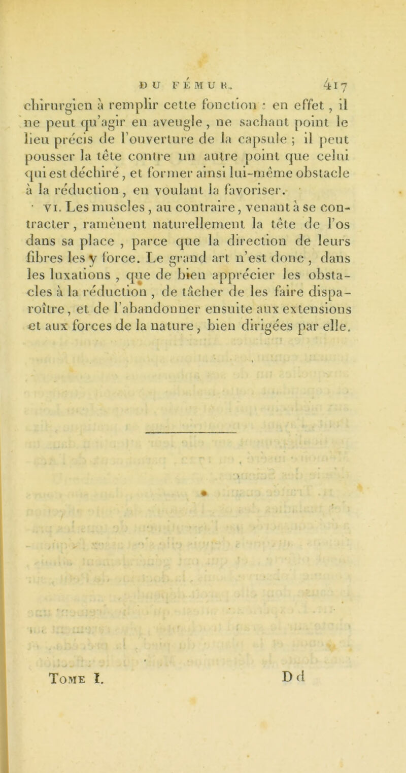 chirurgien à remplir celle fonction : en effet, il ne peut qu’agir en aveugle, ne sachant point le lieu précis de l’ouverture de la capsule ; il peut pousser la tête contre un autre point que celui qui est déchiré, et former ainsi lui-même obstacle à la réduction , en voulant Ja favoriser. • vi. Les muscles , au contraire, venant à se con- tracter , ramènent naturellement la tête de l’os dans sa place , parce que la direction de leurs fibres les y force. Le grand art n’est donc , dans les luxations , que de bien apprécier les obsta- cles à la réduction , de tâcher de les faire dispa- roître, et. de l’abandonner ensuite aux extensions et aux forces de la nature, bien dirigées par elle. Tome I. Dd