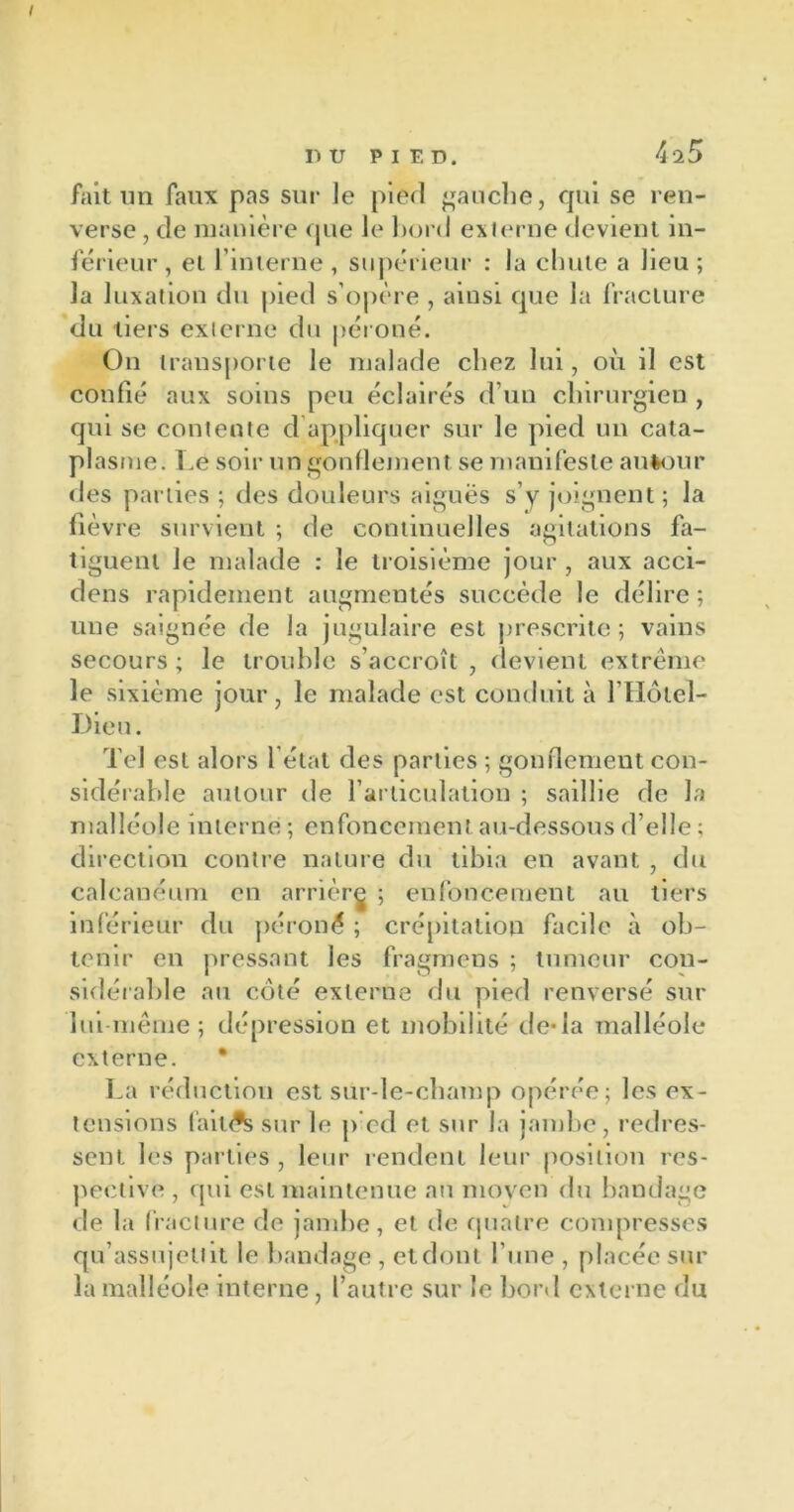 fait un faux pas sur le pied gauche, qui se ren- verse , de manière que le bord externe devient in- férieur , et l’interne , supérieur : la chute a lieu ; la luxation du pied s’opère , ainsi que la fracture du tiers externe du péroné. On transporte le malade chez lui, où il est confié aux soins peu éclairés d’un chirurgien , qui se contente d appliquer sur le pied un cata- plasme. Le soir un gonflement se manifeste autour des parties ; des douleurs aiguës s’y joignent; la lièvre survient ; de continuelles agitations fa- tiguent le malade : le troisième jour , aux acci- dens rapidement augmentés succède le délire ; une saignée de la jugulaire est prescrite ; vains secours ; le trouble s’accroît , devient extrême le sixième jour, le malade est conduit à l’Hôtel- Dieu. Tel est alors l’état des parties ; gonflement con- sidérable autour de l’articulation ; saillie de la malléole interne ; enfoncement au-dessous d’elle ; direction contre nature du tibia en avant , du calcanéum en arrière ; enfoncement au tiers inférieur du péroné ; crépitation facile à ob- tenir en pressant les fragmens ; tumeur con- sidérable au côté externe du pied renversé sur lui-même; dépression et mobilité de-la malléole externe. La réduction est sur-le-champ opérée; les ex- tensions fai tA sur le p ed et sur la jambe, redres- sent les parties , leur rendent leur position res- pective , qui est maintenue au moyen du bandage de la fracture de jambe, et de quatre compresses qu’assujettit le bandage , et dont l’une , placée sur la malléole interne , l’autre sur le bord externe du