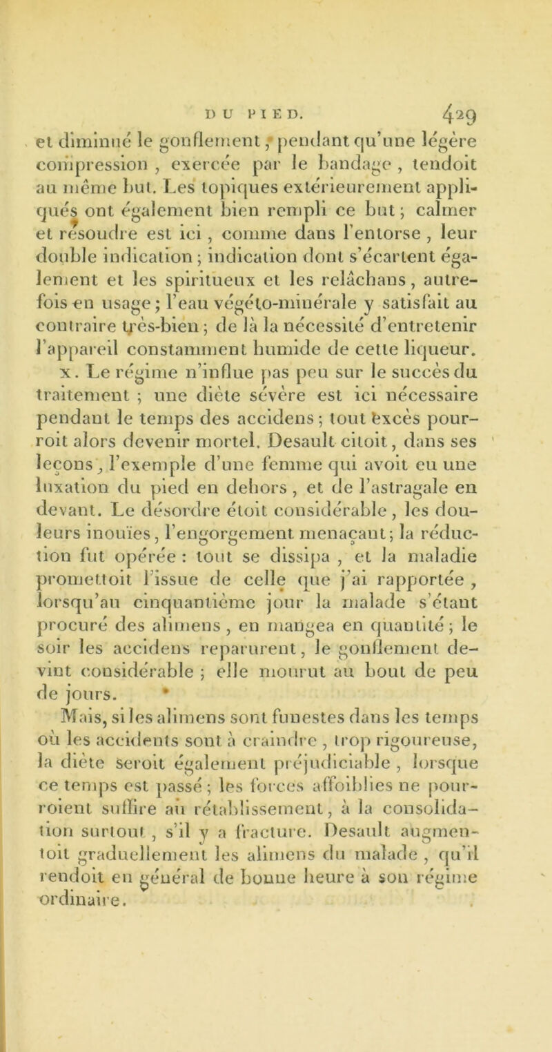 et diminué le gonflement • pendant qu’une légère compression , exercée par le bandage , tendoit au même but. Les topiques extérieurement appli- qués ont également bien rempli ce but ; calmer et résoudre est ici , comme dans l’entorse , leur double indication ; indication dont s’écartent éga- lement et les spiritueux et les relâcbans, autre- fois en usage; l’eau végéto-nnnérale y satisfait au contraire très-bien ; de là la nécessité d’entretenir l'appareil constamment humide de cette liqueur. x. Le régime n’influe pas peu sur le succès du traitement ; une diète sévère est ici nécessaire pendant le temps des accidens; tout fcxcès pour- roit alors devenir mortel. Desault ciloit, dans ses leçons ^ l’exemple d’une femme qui avoit eu une luxation du pied en dehors, et de l’astragale en devant. Le désordre étoit considérable, les dou- leurs inouïes, l’engorgement menaçaut; la réduc- tion fut opérée : tout se dissipa , et la maladie promettoit 1 issue de celle que j’ai rapportée , lorsqu’au cinquantième jour la malade s étant procuré des alimens, en mangea en quantité; le soir les accidens reparurent, le gonflement de- vint considérable ; elle mourut au bout de peu de jours. • Mais, si les alimens sont funestes dans les temps où les accidents sont à craindre , trop rigoureuse, la diète seroit également préjudiciable , lorsque ce temps est passé; les forces affaiblies ne pour- roient suffire au rétablissement, à la consolida- tion surtout , s il y a fracture. Desault augmen- toit graduellement les alimens du malade , qu’il rendoit en général de bonne heure à son régime ordinaire.