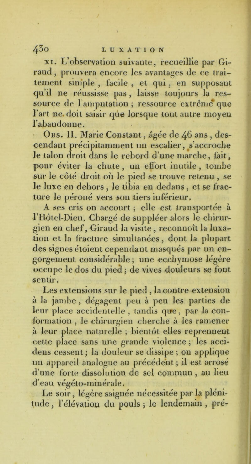 xi. L’observation suivante, recueillie par Gi- raud , prouvera encore les avantages de ce trai- tement simple , facile , et qui , en supposant qu’il ne réussisse pas , laisse toujours la res- source de l'amputation ; ressource extrême* que l’art ne. doit saisir que lorsque tout autre moyeu l’abaudonne. Obs. 11. Marie Constant, âgée de 4b ans , des- cendant précipitamment un escalier, s’accroche le talon droit dans le rebord d’une marche, fait, pour éviter la chute , un effort inutile , tombe sur le côté droit où le pied se trouve retenu , se le luxe en dehors, le tibia en dedans, et se frac- ture le péroné vers son tiers inférieur. A ses cris on accourt ; elle est transportée à •l’Hôtel-Dieu. Chargé de suppléer alors le chirur- gien en chef, Giraud la visite , reconnoît la luxa- tion et la fracture simultanées, dont la plupart des signes étoient cependant masqués par un en- gorgement considérable; une ecchymose légère occupe le dos du pied ; de vives douleurs se font sentir. Les extensions sur le pied , la contre-extension à la jambe , dégagent peu à peu les parties de leur place accidentelle, tandis que, par la con- formation , le chirurgien cherche à les ramener à leur place naturelle ; bientôt elles reprennent celle place sans une grande violence ; les acci- dens cessent ; la douleur se dissipe ; ou applique un appareil analogue au précédent ; il est arrosé d'une forte dissolution de sel commun , au lieu d’eau végéto-minérale. Le soir, légère saignée nécessitée par la pléni- tude , l’élévation du pouls ; le lendemain , pré-